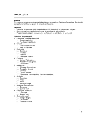 3
I N F O R M AÇ Õ E S
Ementa
Princípios do comportamento aplicado às relações corporativas. As interações sociais. O protocolo
comportamental. Regras gerais de etiqueta profissional.
Objetivos
 Identificar o cerimonial como fator estratégico na construção da identidade e imagem
 Demonstrar a importância do cerimonial na atividade de Administrador
 Preparar os alunos para executarem e conhecerem as atividades de cerimonial
Conteúdo Programático
1. Cerimonial, Protocolo e Etiqueta
1.1. Conceitos e lições
1.2. Funções e importância
2. Etiqueta
2.1. Exercícios da Etiqueta
2.2. Usos e Costumes
3. Cerimonial
3.1. Definições
3.2. Funções
3.3. Evolução
3.4. Cerimonial Público
4. Protocolo
4.1. Normas Protocolares
4.2. Precedência e Lugares
4.3. Tratamentos
5. Recepções
5.1. Oficiais e Diplomáticas
5.2. Recepções à mesa
5.3. Convites
5.4. Lugares à mesa
5.5. Convidados, Plano de Mesa, Cartões, Discursos
6. Símbolos
6.1. Bandeiras
6.2. Hinos
6.3. Armas
6.4. Selos Nacionais
7. Serviços, Menu e Trajes
7.1. Como usar
7.2. Quando usar
8. Linguagem Protocolar
8.1. Como usar
8.2. Quando usar
9. Cerimonial social
9.1. Colação de grau
9.2. Casamento
9.3. Festa de 15 anos
 