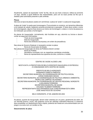 30
CENTRO DE SAÚDE ALCIDES LINS
NESTA DATA, A PREFEITURA DE BELO HORIZONTE INAUGUROU E ENTREGOU
À COMUNIDADE ESTE CENTRO DE SAÚDE.
PREFEITO DE BELO HORIZONTE
FERNANDO DAMATA PIMENTEL
SECRETÁRIO MUNICIPAL DA COORDENAÇÃO DE POLÍTICA SOCIAL
JORGE RAIMUNDO NAHAS
SECRETÁRIO MUNICIPAL DA COORDENAÇÃO DE POLÍTICA URBANA E AMBIENTAL
MURILO DE CAMPOS VALADARES
SECRETÁRIA MUNICIPAL DA COORDENAÇÃO DE GESTÃO REGIONAL NORDESTE
LUZIA MARIA FERREIRA
SECRETÁRIO MUNICIPAL DE SAÚDE
EVILÁZIO TEUBNER FERREIRA
REPRESENTANTE DOS OPERÁRIOS QUE CONSTRUÍRAM ESTA OBRA
JOSÉ ANASTÁCIO DE OLIVEIRA
BELO HORIZONTE, 27 DE JANEIRO DE 2003
Atualmente, apesar da expressão “corte” de fita, não se usa mais a tesoura. Utiliza-se somente
um laço, situado a igual distância das extremidades, para unir as duas pontas da fita que é
desfeito pela autoridade presente e pelo anfitrião.
Placas
São dois os tipos de placas usados em cerimônias: a placa de “prata” e a placa de inauguração.
A placa de “prata” é usada para homenagens. É encontrada no comércio, em tamanhos diferentes
e em estojos de veludo, bastando somente providenciar a gravação. O texto deve conter o nome
do homenageado, alguma frase alusiva ao motivo da homenagem, a data e o nome da pessoa ou
da instituição que presta a homenagem.
As placas de inauguração, normalmente, são fundidas em aço, alumínio ou bronze e devem
conter as seguintes informações:
 Título da obra inaugurada
 Data da inauguração
 Nome dos diretores da empresa, em ordem de precedência.
Nas obras do Governo Estadual, é necessário constar na placa:
 Nome do Governador do Estado.
Nas placas de inauguração de obras da Prefeitura devem constar:
 Nome do Prefeito
 Secretários municipais com as respectivas secretarias envolvidas
 Nome do representante dos operários da obra, conforme o modelo.
As placas, quando da inauguração, devem estar cobertas por um pano, geralmente de cetim, de
cor discreta (branco, cinza), não podendo nunca ser utilizada a Bandeira Nacional. A cobertura
deve possibilitar um deslizamento fácil e rápido, podendo ser fixada em uma extremidade com um
prego e na outra com um cordão ou fita.
Descerramento de placa
 
