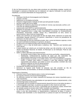 31
O Ato de Descerramento de uma placa pode acontecer em solenidades isoladas, quando em
homenagem a pessoas já falecidas que se destacam em alguma Instituição na qual tenham
trabalhado, ou durante solenidades de inaugurações etc.
Providências:
 Participar à família do Homenageado (se for falecido);
 Preparar convites
 Relacionar os convidados da família
 Preparar a diagramação e redação do texto que será gravado na placa;
 Revisar a grafia até a prova digital;
 Definição do material (a placa deve ser fundida em bronze, aço escovado, acrílico u em
outro tipo de material semelhante);
 A placa pode medir 60X70 cm aproximadamente;
 Registrar em gravação na placa, no caso de inaugurações,o nome da Instituição que está
sendo inaugurada,nome e cargo da(s) Autoridade(s) envolvidas no Empreendimento
(Presidente, Governador, Prefeito, Diretor etc.), colaboradores da obra, sócios ou
patrocinadores, data e local da Inauguração;
 Sendo uma cerimônia de inauguração de obra de órgão oficial, relacionar os nomes das
autoridades daquela diretoria e do governo, observando a norma de precedência da
hierarquia, do maior para o menor;
 Em inauguração de obra de instituição privada, citar o nome da diretoria e apenas o nome
da maior autoridade de destaque no governo, da época;
 Confeccionar uma réplica da placa para a família do Homenageado;
 Escolher a cor e o tipo de tecido para a cobertura, não devendo usar bandeira para
cobrir planas;
 A placa deverá ser coberta por um tecido tipo jérsei, que não amarrote, e ter as cores
oficiais da Bandeira Nacional, do Estado, do Município ou da Instituição. Pode-se usar
uma ou duas cores;
 Definir a melhor alternativa para descerramento:
o Ao prender o pano à placa, deve-se faze-lo de forma que facilite o descerramento;
o Geralmente, confeccionam-se espécies de alças que são costuradas nas
extremidades superiores do pano para serem encaixadas em pequenos
o Pregos fixados na parede, ou ao estilo cortina, com o uso de barbante e pingentes.
Porém o método mais prático e moderno é usar fitas adesivas dupla face
(apropriadas para placas), que evitam os furos nas paredes e também são mais
práticas e seguras na hora do descerramento;
o Preparar a galeria onde ocorrerá a Cerimônia;
 Providenciar microfone para locutor e discursos;
 Demarcar os lugares onde ficarão as pessoas que irão proceder ao Ato de
Descerramento, as Autoridades, os demais convidados, familiares e imprensa.
Organizando a Cerimônia:
 O locutor inicia o Evento falando sobre o motivo da homenagem;
 Em seguida, lê breve currículo do Homenageado;
 Os discursos ocorrem em ordem crescente de hierarquia (do menos importante para o
mais importante);
 Ocorre o descerramento (nas solenidades em que apenas haverá o descerramento, o Ato
ocorrerá logo após os discursos);
 A autoridade que for proceder ao descerramento deverá ficar de um dos lados da placa, e
o Homenageado (casa haja), ou pessoa que ajudará no Ato, ficará do outro lado;
 Caso a solenidade ocorra ao ar livre, a autoridade que irá descerrar a placa, deverá ficar
em posição oposta ao sol para obter melhor resultado nas fotografias;
 Ao descerrar a placa, uma ou as duas Autoridades retira(m) o pano, podendo deixá-lo
preso a uma das extremidades ou desprendendo-o totalmente da placa. O tecido é
entregue pela Autoridade a uma recepcionista ou pessoa de apoio do Cerimonial, que
 