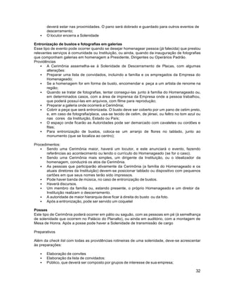 32
deverá estar nas proximidades. O pano será dobrado e guardado para outros eventos de
descerramento;
 O locutor encerra a Solenidade
Entronização de bustos e fotografias em galerias
Esse tipo de evento pode ocorrer quando se desejar homenagear pessoa (já falecida) que prestou
relevantes serviços à comunidade ou Instituição, ou ainda, quando da inauguração de fotografias
que componham galerias em homenagem a Presidente, Dirigentes ou Operários Padrão.
Providências
 A Cerimônia assemelha-se à Solenidade de Descerramento de Placas, com algumas
alterações:
 Preparar uma lista de convidados, incluindo a família e os empregados da Empresa do
Homenageado;
 Se a homenagem for em forma de busto, encomendar e peça a um artista de renome na
região;
 Quando se tratar de fotografias, tentar consegui-las junto à família do Homenageado ou,
em determinados casos, com a área de imprensa da Empresa onde a pessoa trabalhou,
que poderá possuí-las em arquivos, com filme para reprodução;
 Preparar a galeria onde ocorrerá a Cerimônia;
 Cobrir a peça que será entronizada. O busto deve ser coberto por um pano de cetim preto,
e, em caso de fotografia/placa, usa-se tecido de cetim, de jérsei, ou feltro no tom azul ou
nas cores da Instituição, Estado ou País;
 O espaço onde ficarão as Autoridades pode ser demarcado com cavaletes ou cordões e
fitas;
 Para entronização de bustos, coloca-se um arranjo de flores no tablado, junto ao
monumento (que se localiza ao centro);
Procedimentos:
 Sendo uma Cerimônia maior, haverá um locutor, e este anunciará o evento, fazendo
referências ao acontecimento ou lendo o currículo do Homenageado (se for o caso).
 Sendo uma Cerimônia mais simples, um dirigente da Instituição, ou o idealizador da
homenagem, conduzirá os atos da Cerimônia.
 As pessoas que participarão ativamente da Cerimônia (a família do Homenageado e os
atuais diretores da Instituição) devem-se posicionar tablado ou dispositivo com pequenos
cartões em que seus nomes terão sido impressos.
 Pode haver banda de música, no caso de entronização de bustos.
 Haverá discursos.
 Um membro da família ou, estando presente, o próprio Homenageado e um diretor da
Instituição realizam o descerramento.
 A autoridade de maior hierarquia deve ficar à direita do busto ou da foto.
 Após a entronização, pode ser servido um coquetel
Posses
Este tipo de Cerimônia poderá ocorrer em pátio ou saguão, com as pessoas em pé (à semelhança
de solenidade que ocorrem no Palácio do Planalto), ou ainda em auditório, com a montagem de
Mesa de Honra. Após a posse pode haver a Solenidade de transmissão de cargo
Preparativos
Além da check list com todas as providências rotineiras de uma solenidade, deve-se acrescentar
às preparações:
 Elaboração de convites
 Elaboração da lista de convidados:
 Público, que deverá ser composto por grupos de interesse de sua empresa;
 