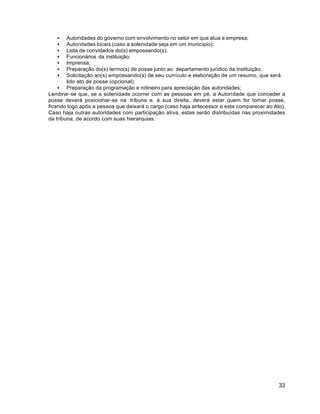 33
 Autoridades do governo com envolvimento no setor em que atua a empresa;
 Autoridades locais (caso a solenidade seja em um município);
 Lista de convidados do(s) empossando(s);
 Funcionários da instituição;
 Imprensa;
 Preparação do(s) termo(s) de posse junto ao departamento jurídico da instituição;
 Solicitação ao(s) empossando(s) de seu currículo e elaboração de um resumo, que será
lido ato de posse (opcional);
 Preparação da programação e rotineiro para apreciação das autoridades;
Lembrar-se que, se a solenidade ocorrer com as pessoas em pé, a Autoridade que conceder a
posse deverá posicionar-se na tribuna e, à sua direita, deverá estar quem for tomar posse,
ficando logo após a pessoa que deixará o cargo (caso haja antecessor e este comparecer ao Ato).
Caso haja outras autoridades com participação ativa, estas serão distribuídas nas proximidades
da tribuna, de acordo com suas hierarquias.
 