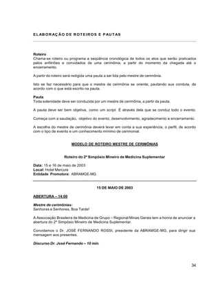 34
EL AB OR AÇ ÃO D E ROTEIR OS E P AU T AS
Roteiro
Chama-se roteiro ou programa a seqüência cronológica de todos os atos que serão praticados
pelos anfitriões e convidados de uma cerimônia, a partir do momento da chegada até o
encerramento.
A partir do roteiro será redigida uma pauta a ser lida pelo mestre de cerimônia.
Isto se faz necessário para que o mestre de cerimônia se oriente, pautando sua conduta, de
acordo com o que está escrito na pauta.
Pauta
Toda solenidade deve ser conduzida por um mestre de cerimônia, a partir da pauta.
A pauta deve ser bem objetiva, como um script. É através dela que se conduz todo o evento.
Começa com a saudação, objetivo do evento, desenvolvimento, agradecimento e encerramento.
A escolha do mestre de cerimônia deverá levar em conta a sua experiência, o perfil, de acordo
com o tipo de evento e um conhecimento mínimo de cerimonial.
MODELO DE ROTEIRO MESTRE DE CERIMÔNIAS
Roteiro do 2º Simpósio Mineiro de Medicina Suplementar
Data: 15 e 16 de maio de 2003
Local: Hotel Mercure
Entidade Promotora: ABRAMGE-MG
15 DE MAIO DE 2003
ABERTURA – 14:00
Mestre de cerimônias:
Senhoras e Senhores, Boa Tarde!
A Associação Brasileira de Medicina de Grupo – Regional Minas Gerais tem a honra de anunciar a
abertura do 2º Simpósio Mineiro de Medicina Suplementar.
Convidamos o Dr. JOSÉ FERNANDO ROSSI, presidente da ABRAMGE-MG, para dirigir sua
mensagem aos presentes.
Discurso Dr. José Fernando – 10 min.
 