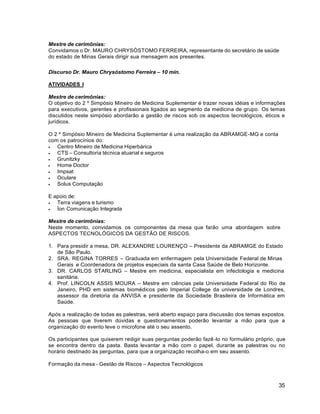 35
Mestre de cerimônias:
Convidamos o Dr. MAURO CHRYSÓSTOMO FERREIRA, representante do secretário de saúde
do estado de Minas Gerais dirigir sua mensagem aos presentes.
Discurso Dr. Mauro Chrysóstomo Ferreira – 10 min.
ATIVIDADES I
Mestre de cerimônias:
O objetivo do 2 º Simpósio Mineiro de Medicina Suplementar é trazer novas idéias e informações
para executivos, gerentes e profissionais ligados ao segmento da medicina de grupo. Os temas
discutidos neste simpósio abordarão a gestão de riscos sob os aspectos tecnológicos, éticos e
jurídicos.
O 2 º Simpósio Mineiro de Medicina Suplementar é uma realização da ABRAMGE-MG e conta
com os patrocínios do:
 Centro Mineiro de Medicina Hiperbárica
 CTS – Consultoria técnica atuarial e seguros
 Grunitzky
 Home Doctor
 Impsat
 Oculare
 Solus Computação
E apoio de:
 Terra viagens e turismo
 Íon Comunicação Integrada
Mestre de cerimônias:
Neste momento, convidamos os componentes da mesa que farão uma abordagem sobre
ASPECTOS TECNOLÓGICOS DA GESTÃO DE RISCOS.
1. Para presidir a mesa, DR. ALEXANDRE LOURENÇO – Presidente da ABRAMGE do Estado
de São Paulo.
2. SRA. REGINA TORRES – Graduada em enfermagem pela Universidade Federal de Minas
Gerais e Coordenadora de projetos especiais da santa Casa Saúde de Belo Horizonte.
3. DR. CARLOS STARLING – Mestre em medicina, especialista em infectologia e medicina
sanitária.
4. Prof. LINCOLN ASSIS MOURA – Mestre em ciências pela Universidade Federal do Rio de
Janeiro, PHD em sistemas biomédicos pelo Imperial College da universidade de Londres,
assessor da diretoria da ANVISA e presidente da Sociedade Brasileira de Informática em
Saúde.
Após a realização de todas as palestras, será aberto espaço para discussão dos temas expostos.
As pessoas que tiverem dúvidas e questionamentos poderão levantar a mão para que a
organização do evento leve o microfone até o seu assento.
Os participantes que quiserem redigir suas perguntas poderão fazê-lo no formulário próprio, que
se encontra dentro da pasta. Basta levantar a mão com o papel, durante as palestras ou no
horário destinado às perguntas, para que a organização recolha-o em seu assento.
Formação da mesa - Gestão de Riscos – Aspectos Tecnológicos
 