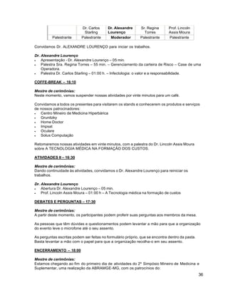 36
Dr. Carlos
Starling
Dr. Alexandre
Lourenço
Sr. Regina
Torres
Prof. Lincoln
Assis Moura
Palestrante Palestrante Moderador Palestrante Palestrante
Convidamos Dr. ALEXANDRE LOURENÇO para iniciar os trabalhos.
Dr. Alexandre Lourenço
 Apresentação - Dr. Alexandre Lourenço – 05 min.
 Palestra Sra. Regina Torres – 55 min. – Gerenciamento da carteira de Risco – Case de uma
Operadora.
 Palestra Dr. Carlos Starling – 01:00 h. – Infectologia: o valor e a responsabilidade.
COFFE-BREAK – 16:10
Mestre de cerimônias:
Neste momento, vamos suspender nossas atividades por vinte minutos para um café.
Convidamos a todos os presentes para visitarem os stands e conhecerem os produtos e serviços
de nossos patrocinadores:
 Centro Mineiro de Medicina Hiperbárica
 Grunitzky
 Home Doctor
 Impsat
 Oculare
 Solus Computação
Retomaremos nossas atividades em vinte minutos, com a palestra do Dr. Lincoln Assis Moura
sobre A TECNOLOGIA MÉDICA NA FORMAÇÃO DOS CUSTOS.
ATIVIDADES II – 16:30
Mestre de cerimônias:
Dando continuidade às atividades, convidamos o Dr. Alexandre Lourenço para reiniciar os
trabalhos.
Dr. Alexandre Lourenço
 Abertura Dr. Alexandre Lourenço – 05 min.
 Prof. Lincoln Assis Moura – 01:00 h – A Tecnologia médica na formação de custos
DEBATES E PERGUNTAS – 17:30
Mestre de cerimônias:
A partir deste momento, os participantes podem proferir suas perguntas aos membros da mesa.
As pessoas que têm dúvidas e questionamentos podem levantar a mão para que a organização
do evento leve o microfone até o seu assento.
As perguntas escritas podem ser feitas no formulário próprio, que se encontra dentro da pasta.
Basta levantar a mão com o papel para que a organização recolha-o em seu assento.
ENCERRAMENTO – 18:00
Mestre de cerimônias:
Estamos chegando ao fim do primeiro dia de atividades do 2º Simpósio Mineiro de Medicina e
Suplementar, uma realização da ABRAMGE-MG, com os patrocínios do:
 