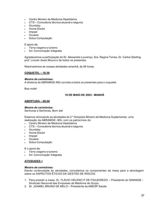37
 Centro Mineiro de Medicina Hiperbárica
 CTS – Consultoria técnica atuarial e seguros
 Grunitzky
 Home Doctor
 Impsat
 Oculare
 Solus Computação
E apoio de:
 Terra viagens e turismo
 Íon Comunicação Integrada
Agradecemos a participação do Dr. Alexandre Lourenço, Sra. Regina Torres, Dr. Carlos Starling,
prof. Lincoln Assis Moura e de todos os presentes.
Retornaremos às nossas atividades amanhã, às 08 horas.
COQUETEL – 18:30
Mestre de cerimônias:
A diretoria da ABRAMGE-MG convida a todos os presentes para o coquetel.
Boa noite!
16 DE MAIO DE 2003 - MANHÃ
ABERTURA – 08:00
Mestre de cerimônias:
Senhoras e Senhores, Bom dia!
Estamos reiniciando as atividades do 2 º Simpósio Mineiro de Medicina Suplementar, uma
realização da ABRAMGE- MG, com os patrocínios do:
 Centro Mineiro de Medicina Hiperbárica
 CTS – Consultoria técnica atuarial e seguros
 Grunitzky
 Home Doctor
 Impsat
 Oculare
 Solus Computação
E o apoio de:
 Terra viagens e turismo
 Íon Comunicação Integrada
ATIVIDADES I
Mestre de cerimônias:
Dando continuidade às atividades, convidamos os componentes da mesa para a abordagem
sobre os ASPECTOS ÉTICOS DA GESTÃO DE RISCOS.
1. Para presidir a mesa, Dr. FLÁVIO HELENO P DE FIGUEIREDO – Presidente do SINANGE -
Sindicato Nacional das Empresas de Medicina de Grupo.
2. Dr. JOAMEL BRUNO DE MELO – Presidente da AMESP Saúde.
 