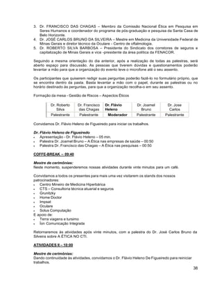 38
3. Dr. FRANCISCO DAS CHAGAS – Membro da Comissão Nacional Ética em Pesquisa em
Seres Humanos e coordenador do programa de pós-graduação e pesquisa da Santa Casa de
Belo Horizonte.
4. Dr. JOSÉ CARLOS BRUNO DA SILVEIRA – Mestre em Medicina da Universidade Federal de
Minas Gerais e diretor técnico da Oculare - Centro de oftalmologia.
5. Dr. ROBERTO SILVA BARBOSA – Presidente do Sindicato dos corretores de seguros e
capitalização de Minas Gerais e vice -presidente da área política da FENACOR.
Seguindo a mesma orientação do dia anterior, após a realização de todas as palestras, será
aberto espaço para discussão. As pessoas que tiverem dúvidas e questionamentos poderão
levantar a mão para que a organização do evento leve o microfone até o seu assento.
Os participantes que quiserem redigir suas perguntas poderão fazê-lo no formulário próprio, que
se encontra dentro da pasta. Basta levantar a mão com o papel, durante as palestras ou no
horário destinado às perguntas, para que a organização recolha-o em seu assento.
Formação da mesa - Gestão de Riscos – Aspectos Éticos
Dr. Roberto
Silva
Dr. Francisco
das Chagas
Dr. Flávio
Heleno
Dr. Joamel
Bruno
Dr. Jose
Carlos
Palestrante Palestrante Moderador Palestrante Palestrante
Convidamos Dr. Flávio Heleno de Figueiredo para iniciar os trabalhos.
Dr. Flávio Heleno de Figueiredo
 Apresentação - Dr. Flávio Heleno – 05 min.
 Palestra Dr. Joamel Bruno – A Ética nas empresas de saúde – 00:50
 Palestra Dr. Francisco das Chagas – A Ética nas pesquisas – 00:50
COFFE-BREAK – 09:40
Mestre de cerimônias:
Neste momento, suspenderemos nossas atividades durante vinte minutos para um café.
Convidamos a todos os presentes para mais uma vez visitarem os stands dos nossos
patrocinadores:
 Centro Mineiro de Medicina Hiperbárica
 CTS – Consultoria técnica atuarial e seguros
 Grunitzky
 Home Doctor
 Impsat
 Oculare
 Solus Computação
E apoio de:
 Terra viagens e tursimo
 Íon Comunicação Integrada
Retornaremos às atividades após vinte minutos, com a palestra do Dr. José Carlos Bruno da
Silveira sobre A ÉTICA NO CTI.
ATIVIDADES II – 10:00
Mestre de cerimônias:
Dando continuidade às atividades, convidamos o Dr. Flávio Heleno De Figueiredo para reiniciar
trabalhos.
 