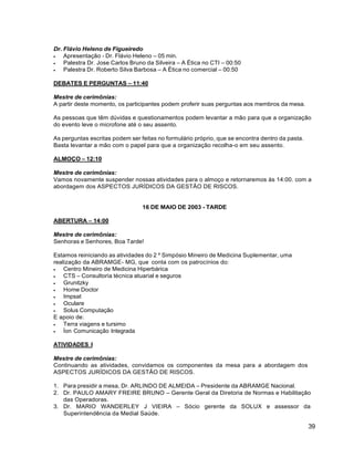 39
Dr. Flávio Heleno de Figueiredo
 Apresentação - Dr. Flávio Heleno – 05 min.
 Palestra Dr. Jose Carlos Bruno da Silveira – A Ética no CTI – 00:50
 Palestra Dr. Roberto Silva Barbosa – A Ética no comercial – 00:50
DEBATES E PERGUNTAS – 11:40
Mestre de cerimônias:
A partir deste momento, os participantes podem proferir suas perguntas aos membros da mesa.
As pessoas que têm dúvidas e questionamentos podem levantar a mão para que a organização
do evento leve o microfone até o seu assento.
As perguntas escritas podem ser feitas no formulário próprio, que se encontra dentro da pasta.
Basta levantar a mão com o papel para que a organização recolha-o em seu assento.
ALMOÇO – 12:10
Mestre de cerimônias:
Vamos novamente suspender nossas atividades para o almoço e retornaremos às 14:00. com a
abordagem dos ASPECTOS JURÍDICOS DA GESTÃO DE RISCOS.
16 DE MAIO DE 2003 - TARDE
ABERTURA – 14:00
Mestre de cerimônias:
Senhoras e Senhores, Boa Tarde!
Estamos reiniciando as atividades do 2 º Simpósio Mineiro de Medicina Suplementar, uma
realização da ABRAMGE- MG, que conta com os patrocínios do:
 Centro Mineiro de Medicina Hiperbárica
 CTS – Consultoria técnica atuarial e seguros
 Grunitzky
 Home Doctor
 Impsat
 Oculare
 Solus Computação
E apoio de:
 Terra viagens e tursimo
 Íon Comunicação Integrada
ATIVIDADES I
Mestre de cerimônias:
Continuando as atividades, convidamos os componentes da mesa para a abordagem dos
ASPECTOS JURÍDICOS DA GESTÃO DE RISCOS.
1. Para presidir a mesa, Dr. ARLINDO DE ALMEIDA – Presidente da ABRAMGE Nacional.
2. Dr. PAULO AMARY FREIRE BRUNO – Gerente Geral da Diretoria de Normas e Habilitação
das Operadoras.
3. Dr. MARIO WANDERLEY J VIEIRA – Sócio gerente da SOLUX e assessor da
Superintendência da Medial Saúde.
 