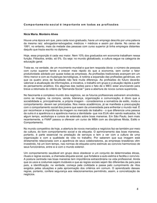4
Compo rta me nto so cial é imp ortante e m tod as as p rofissõ e s
Nicia Maria. Monteiro Alves
Houve uma época em que, para cada novo graduado, havia um emprego descrito por uma palavra
da mesma raiz: advogados=advogados; médicos = médicos e assim por diante. No censo de
1991, no entanto, mais da metade das pessoas com curso superior já tinha empregos distantes
daquilo que trazia escrito no diploma.
Hoje, essa proporção é cada vez maior. Nem 10% dos graduados em economia trabalham nessa
função. Filósofos, então, só 5%. Ou seja: no mundo globalizado, a cultura segue na categoria de
educação geral.
Trata-se, na verdade, de um movimento mundial e que tem resposta óbvia: o número de pessoas
com curso superior tende a crescer mais rápido do que a economia, sem contar o fator
produtividade adotado por quase todas as empresas. As profissões tradicionais avançam em um
ritmo menor e com as mudanças tecnológicas, é notória a expansão das profissões genéricas, em
que os quatro anos de faculdade não fará muita diferença. As profissões do futuro deverão
valorizar a atualização de informações, a iniciativa, o trabalho em grupo e a atuação rápida a partir
do pensamento analítico. Eis algumas das razões para o fato de o MEC estar anunciando para
breve a retomada do critério da "Demanda Social " para a abertura de novos cursos superiores.
No fascinante e complexo mundo dos negócios, se os futuros profissionais estiverem envolvidos,
como se imagina, na compra, venda, liderança, organização e comunicação, é óbvio que a
sociabilidade e, principalmente, a própria imagem - consideremos a somatória de estilo, moda e
comportamento- devem ser priorizadas. Nos meios acadêmicos, já se manifesta a preocupação
com o comportamento social dos jovens que saem da universidade para enfrentar o mundo real. É
por reconhecer a importância da imagem no mercado de trabalho - o que diferencia uma pessoa
da outra é a aparência e a aparência marca a identidade- que nos EUA vêm sendo realizados, há
algum tempo, workshops e cursos de extensão sobre boas maneiras. Em São Paulo, bem mais
recentemente, a FAAP passou a oferecer um curso de MBA com as disciplinas Moda, Estilo e
Comportamento.
No mundo competitivo de hoje, a abertura de novos mercados e negócios faz-se também por meio
da cultura, do bom comportamento social e da etiqueta. O aprimoramento das boas maneiras,
portanto, é parte essencial na prestação de serviços e tem a ver com a cultura de uma
organização e com a qualidade de vida no trabalho. Por saberem que sua imagem está
diretamente relacionada com a aparência de seus colaboradores, as empresas brasileiras vêm
investindo, há um bom tempo, nas normas de etiqueta como estímulo ao convívio harmonioso de
seus funcionários, entre si e com o mundo exterior.
Um comportamento saudável em grupo deve obedecer a um conjunto de determinadas éticas,
rituais e regras sociais, a chamada etiqueta social, que fortalece a auto-estima e facilita o convívio.
A postura centrada nas boas maneiras tem importância extraordinária na vida profissional. Ainda
que os usos e costumes sejam mutáveis e que as regras sociais sejam tão diferentes de país para
país, a identificação, na verdade, começa pela civilidade e passa pelo cumprimento de ritos
exigidos pelas situações e pela aproximação dos critérios em comum. O aprendizado dessas
regras, portanto, confere segurança aos relacionamentos permitindo, assim, a concretização de
negócios.
 