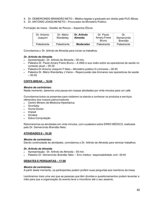 40
4. Dr. DEMERCINDO BRANDÃO NETO – Médico legista e graduado em direito pela PUC-Minas.
5. Dr. ANTONIO JOAQUIM NETO – Procurador do Ministério Público
Formação da mesa - Gestão de Riscos – Aspectos Éticos
Dr. Antonio
Joaquim
Dr. Mário
Wanderley
Dr. Arlindo
Almeida
Dr. Paulo
Amary Freire
Bruno
Dr.
Demercindo
Brandão
Palestrante Palestrante Moderador Palestrante Palestrante
Convidamos o Dr. Arlindo de Almeida para iniciar os trabalhos.
Dr. Arlindo de Almeida
 Apresentação - Dr. Arlindo de Almeida – 05 min.
 Palestra Dr. Paulo Amary Freire Bruno – A ANS e sua visão sobre as operadoras de saúde no
contexto atual – 00:30
 Palestra Dr.Antonio Joaquim F Neto – Ministério público X Liminares – 00:45
 Palestra Dr. Mário Wanderley J Vieira – Repercussão das liminares nas operadoras de saúde
– 00:45
COFFE-BREAK – 16:00
Mestre de cerimônias:
Neste momento, daremos uma pausa em nossas atividades por vinte minutos para um café.
Convidamos todos os presentes para visitarem os stands e conhecer os produtos e serviços
oferecidos dos nossos patrocinadores
 Centro Mineiro de Medicina Hiperbárica
 Grunitzky
 Home Doctor
 Impsat
 Oculare
 Solus Computação
Retomaremos as atividades em vinte minutos, com a palestra sobre ERRO MÉDICO, realizada
pelo Dr. Demercindo Brandão Neto.
ATIVIDADES II – 16:20
Mestre de cerimônias:
Dando continuidade às atividades, convidamos o Dr. Arlindo de Almeida para reiniciar trabalhos.
Dr. Arlindo de Almeida
 Apresentação - Dr. Arlindo de Almeida – 05 min.
 Palestra Dr. Demercindo Brandão Neto – Erro médico: responsabilidade civil– 00:40
DEBATES E PERGUNTAS – 17:00
Mestre de cerimônias:
A partir deste momento, os participantes podem proferir suas perguntas aos membros da mesa.
Lembramos mais uma vez que as pessoas que têm dúvidas e questionamentos podem levantar a
mão para que a organização do evento leve o microfone até o seu assento.
 