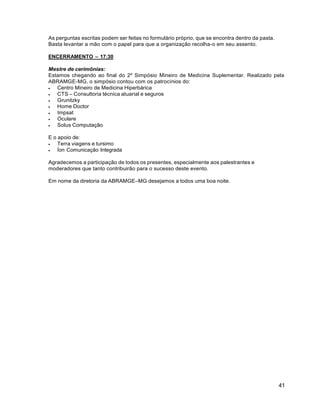41
As perguntas escritas podem ser feitas no formulário próprio, que se encontra dentro da pasta.
Basta levantar a mão com o papel para que a organização recolha-o em seu assento.
ENCERRAMENTO – 17:30
Mestre de cerimônias:
Estamos chegando ao final do 2º Simpósio Mineiro de Medicina Suplementar. Realizado pela
ABRAMGE-MG, o simpósio contou com os patrocínios do:
 Centro Mineiro de Medicina Hiperbárica
 CTS – Consultoria técnica atuarial e seguros
 Grunitzky
 Home Doctor
 Impsat
 Oculare
 Solus Computação
E o apoio de:
 Terra viagens e tursimo
 Íon Comunicação Integrada
Agradecemos a participação de todos os presentes, especialmente aos palestrantes e
moderadores que tanto contribuirão para o sucesso deste evento.
Em nome da diretoria da ABRAMGE–MG desejamos a todos uma boa noite.
 
