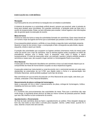 42
EXECUÇÃO DA CER IMÔNI A
Recepção
A primeira parte de uma cerimônia é a recepção dos convidados e autoridades.
A diretoria da empresa ou a autoridade anfitriã deverá, sempre que possível, estar à entrada do
local para receber seus convidados. Em grandes cerimônias, a recepção pode ser feita com o
auxílio de recepcionistas. Estas, se bem treinadas para receber, indicar lugares e dar informações
são de grande ajuda na execução do evento.
Mesa de honra
Chama-se mesa de honra a mesa de autoridades formada em cerimônias. Essa mesa deverá ter
um número ímpar de lugares de forma que a autoridade que presida a cerimônia, ocupe o centro.
À sua esquerda estará sempre o anfitrião e à sua direita a segunda maior autoridade presente.
Quando a mesa for de número ímpar, a composição é feita começando-se pela direita, depois
esquerda, direita e assim por diante.
A posição das autoridades que ocuparem os lugares centrais (chamamos miolo da mesa) pode
variar de acordo com o tipo de cerimônia, mas os demais lugares serão ocupados na ordem de
precedência, sempre uma à direita, outro à esquerda, mais outro à direita, e assim
sucessivamente. O miolo da mesa pode variar, por exemplo, quando o próprio anfitrião preside a
cerimônia e nesse caso, ele ocupará o lugar central e o homenageado ficará à sua direita.
Hino Nacional
A execução do Hino Nacional é facultativa em cerimônia cívica e só será iniciado depois que os
componentes da mesa de honra tiverem ocupado os seus respectivos lugares.
A execução poderá ser instrumental ou vocal de acordo com o cerimonial previsto em cada caso,
obedecidas as prescrições da Lei 5.700, que dispõe sobre a forma e a apresentação dos
Símbolos Nacionais, sendo proibido qualquer outro tipo de arranjo.
Nas cerimônias em que se tenha de executar um Hino Nacional de outra nação, este deve, por
cortesia, anteceder o Hino Nacional Brasileiro.
Descerramento de placa e entrega de homenagens
Após a execução do hino é feito o descerramento da placa, entrega de homenagens, troféus,
medalhas de honra ao mérito e outros.
Discursos
É o momento dos pronunciamentos das autoridades da mesa. Para que a cerimônia não seja
muito longa, é importante tentar diminuir as falas ao menor número de pessoas possível. Desde
que isso não interfira no bom andamento do evento.
Agradecimento e Encerramento
Ao final de toda cerimônia deve-se fazer o agradecimento ao público. Para despedir deseja-se
bom dia, boa tarde ou boa noite e convida para coquetel , lanche, coffee break, quando for o
caso, dizendo o local onde será servido.
 