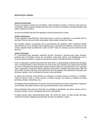 43
SERVIÇOS E MENU
Jantar Convencional
È para um pequeno número de convidados. Todos sentados à mesa e a dona da casa serve os
convidados. Siga a regrinha simples para não errar, primeiro as mulheres, começando pelas mais
velhas, depois os homens.
Já como convidado é de bom tom aguardar a dona da casa iniciar a comer.
Jantar à Americana
É para situações mais informais. Você pode alocar a comida no aparador e as pessoas vão se
servindo. Para um número menor de pessoas, todos podem sentar-se à mesa.
Em reuniões maiores, as pessoas vão se acomodando nas cadeiras, sofás e poltronas. Neste
caso lembre-se de um cardápio mais amigável para o manuseio dos talheres. Já pensou ter que
comer a lagosta inteira equilibrando o prato no colo? Cada um começa a comer conforme vai se
servindo.
Jantar à Francesa
É o recomenda para situações realmente formais. Somente é possível para jantar sentado,
portanto para um limitado número de convidados. Você pode colocar uma identificação com o
nome de cada convidado e o lugar em que deve se sentar. Intercale homens e mulheres.
Como a colocação e retirada dos pratos têm lado certo e a apresentação individual das travessas
com a comida também, é bem provável que você vai ter que contratar uma copeira bem treinada
em servir à francesa. Ela deverá estar usando uniforme preto com avental branco com renda tipo
"lazy", engomado e impecável. Meias e sapatos combinando. O cabelo deve estar preso. Além de
servir todos os pratos, ela terá a incumbência de servir às bebidas. Eventualmente você pode usar
até duas copeiras: uma incumbida da comida e outra da bebida.
A copeira bem treinada, serve primeiro as mulheres e a anfitriã, depois os homens e o anfitrião.
Todos só devem iniciar a comer quando a anfitriã começar, em todas as rodadas de pratos
(entrada, principal, sobremesa, etc.)
O cardápio deve ser sofisticado. O número mínimo de pratos de um jantar à francesa é o seguinte:
uma entrada, dois pratos quentes, dois acompanhamentos e duas sobremesas.
Essa quantidade não pode ser diminuída. A variedade é importante: use peixe, massa, carne e
ave para compor o menu. As bebidas são vinho e champanhe.
A toalha precisa estar impecavelmente limpa. No centro da mesa, um belo arranjo de flores
naturais fica sempre elegante acompanhado de todos os talheres e copos.
 