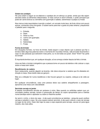 44
Ordem do cardápio
Há uma ordem a seguir ao se elaborar o cardápio de um almoço ou jantar, ainda que não sejam
servidos todos os alimentos relacionados. O mais comum é servir entrada, o prato principal que
pode ser carne branca ou vermelha com guarnição e salada, sobremesa e queijos ou frutas
Nos menus mais requintados é servido o sobert, um sorvete muito leve, de fruta cítrica com pouco
açúcar, conhecido como tira-gosto. O sobert serve para tirar o gosto do prato anterior, preparando
o paladar para o seguinte.
1 - Entrada,
2 - Sopa;
3 - Peixe ou Ave;
4 - Carne com guarnição;
5 - Salada;
6 - Sobremesa;
7 - Frutas
Forma de brindar
Em situações formais, na hora do brinde, basta erguer o copo depois que a pessoa que faz o
brinde e falar algumas palavras sobre o momento.Em reuniões íntimas, vale encostar levemente o
copo no das pessoas que estiverem mais perto, ou no de todas se quiser. Dizer "tintim" faz parte
do brinde!
É importante lembrar que, em qualquer situação, só se começa a beber depois de feito o brinde.
Uma vez feito o brinde é obrigatório que a pessoa tome um pouco da bebida e não colocar o copo
sobre a mesa sem beber.
Recolhimento da cadeira
Num restaurante, quando alguém se levanta, não deve empurrar a cadeira que foi afastada em
direção à mesa. Essa tarefa cabe ao garçom.
Mas se a refeição for numa residência e não houver garçom ou copeira, coloque-a de volta ao
lugar.
Em qualquer circunstância, caso uma pessoa deixe sua cadeira atrapalhando a passagem,
aproxime-a da mesa com naturalidade
Servindo cerveja no jantar
A bebida normalmente servida em jantares é vinho. Mas quando os anfitriões sabem que um
convidado prefere cerveja, tomam a precaução de deixar os copos apropriados para a bebida
numa bandeja sobre o aparador ou sobre a mesinha auxiliar.
Ao servir o vinho, o dono da casa - é ele quem providencia as bebidas - pergunta quem prefere
cerveja e substitui o copo. Se uma copeira estiver servindo, é ela quem coloca o copo de cerveja
no lugar do de vinho. Caso não haja na casa o copo especial para cerveja, usa-se um para água
mesmo, dos mais altos.
 