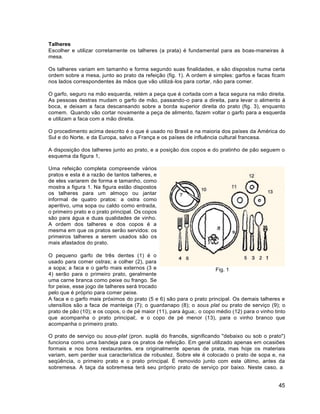 45
Talheres
Escolher e utilizar corretamente os talheres (a prata) é fundamental para as boas-maneiras à
mesa.
Os talheres variam em tamanho e forma segundo suas finalidades, e são dispostos numa certa
ordem sobre a mesa, junto ao prato da refeição (fig. 1). A ordem é simples: garfos e facas ficam
nos lados correspondentes às mãos que vão utilizá-los para cortar, não para comer.
O garfo, seguro na mão esquerda, retém a peça que é cortada com a faca segura na mão direita.
As pessoas destras mudam o garfo de mão, passando-o para a direita, para levar o alimento à
boca, e deixam a faca descansando sobre a borda superior direita do prato (fig. 3), enquanto
comem. Quando vão cortar novamente a peça de alimento, fazem voltar o garfo para a esquerda
e utilizam a faca com a mão direita.
O procedimento acima descrito é o que é usado no Brasil e na maioria dos países da América do
Sul e do Norte, e da Europa, salvo a França e os países de influência cultural francesa.
A disposição dos talheres junto ao prato, e a posição dos copos e do pratinho de pão seguem o
esquema da figura 1,
Uma refeição completa compreende vários
pratos e esta é a razão de tantos talheres, e
de eles variarem de forma e tamanho, como
mostra a figura 1. Na figura estão dispostos
os talheres para um almoço ou jantar
informal de quatro pratos: a ostra como
aperitivo, uma sopa ou caldo como entrada,
o primeiro prato e o prato principal. Os copos
são para água e duas qualidades de vinho.
A ordem dos talheres e dos copos é a
mesma em que os pratos serão servidos: os
primeiros talheres a serem usados são os
mais afastados do prato.
O pequeno garfo de três dentes (1) é o
usado para comer ostras; a colher (2), para
a sopa; a faca e o garfo mais externos (3 e
4) serão para o primeiro prato, geralmente
uma carne branca como peixe ou frango. Se
for peixe, esse jogo de talheres será trocado
pelo que é próprio para comer peixe.
Fig. 1
A faca e o garfo mais próximos do prato (5 e 6) são para o prato principal. Os demais talheres e
utensílios são a faca de manteiga (7); o guardanapo (8); o sous plat ou prato de serviço (9); o
prato de pão (10); e os copos, o de pé maior (11), para água;. o copo médio (12) para o vinho tinto
que acompanha o prato principal;. e o copo de pé menor (13), para o vinho branco que
acompanha o primeiro prato.
O prato de serviço ou sous-plat (pron. suplá do francês, significando "debaixo ou sob o prato")
funciona como uma bandeja para os pratos de refeição. Em geral utilizado apenas em ocasiões
formais e nos bons restaurantes, era originalmente apenas de prata, mas hoje os materiais
variam, sem perder sua característica de robustez. Sobre ele é colocado o prato de sopa e, na
seqüência, o primeiro prato e o prato principal. É removido junto com este último, antes da
sobremesa. A taça da sobremesa terá seu próprio prato de serviço por baixo. Neste caso, a
 