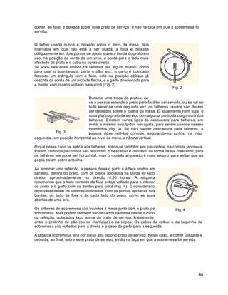 46
colher, ao final, é deixada sobre esse prato de serviço, e não na taça em que a sobremesa foi
servida.
O talher usado nunca é deixado sobre o forro da mesa. Nos
intervalos em que não está a ser usada, a faca é deixada
obliquamente em dois pontos de apoio sobre a borda do prato em
uso, na posição da corda de um arco, a ponta para o lado mais
afastado do prato e o cabo na borda direita.
Se você descansa ambos os talheres por algum motivo, como
para usar o guardanapo, partir o pão, etc., o garfo é colocado
fazendo um triângulo com a faca, esta na posição oblíqua já
descrita da corda de um arco de flecha, e o garfo direcionado para
a frente, com o cabo voltado para você (Fig. 2).
Fig. 2
Fig. 3
Durante uma troca de pratos, ou
se a pessoa estende o prato para facilitar ser servida, ou se vai ao
bufê servir-se uma segunda vez, os talheres usados não devem
ser deixados sobre a toalha da mesa. É igualmente ruim sujar o
sous plat ou prato de serviço com alguma partícula ou gordura dos
talheres. Existem vários tipos de descansos para talheres, em
metal e mesmo esculpidos em ágata, para serem usados nesses
momentos (fig. 3). Se não houver descansos para talheres, a
pessoa deve retê-los consigo, segurando-os juntos, na mão
esquerda., em posição horizontal ao nível da mesa, e não na vertical.
O que nesse caso se aplica aos talheres, aplica-se também aos pauzinhos, na comida japonesa.
Porém, como os pauzinhos são redondos, o descanso é côncavo, na forma de lua crescente; para
os talheres ele pode ser horizontal, mas o modelo arqueado é mais seguro para evitar que as
peças caiam sobre a toalha.
Ao terminar uma refeição, a pessoa deixa o garfo e a faca unidos em
paralelo, dentro do prato, com os cabos apoiados na borda do lado
direito, aproximadamente na direção 4:20 horas. A etiqueta
recomenda que o lado cortante da faca esteja voltado para o interior
do prato e o garfo com os dentes para cima (Fig. 4). É considerado
reprovável deixar os talheres inclinados, com as pontas apoiadas nas
bordas, do lado de fora e de cada lado do prato, como as asas
abertas de uma ave.
Os talheres de sobremesa são trazidos à mesa junto com o prato de
sobremesa. Mas podem também ser deixados na mesa desde o início
da refeição, colocados logo acima do prato de serviço, linearmente
Fig. 4
entre o pratinho de pão (ou de manteiga) e os copos. Os cabos da colher e da faquinha de
sobremesa são voltados para a direita e o cabo do garfo para a esquerda.
A taça da sobremesa terá por baixo seu próprio prato de serviço. Neste caso, a colher utilizada é
deixada, ao final, sobre esse prato de serviço, e não na taça em que a sobremesa foi servida
 