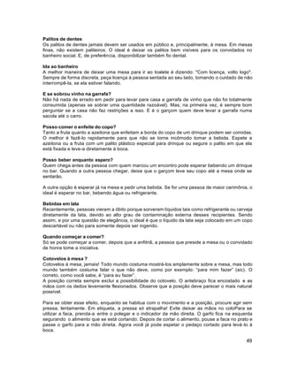 49
Palitos de dentes
Os palitos de dentes jamais devem ser usados em público e, principalmente, à mesa. Em mesas
finas, não existem paliteiros. O ideal é deixar os palitos bem visíveis para os convidados no
banheiro social. E, de preferência, disponibilizar também fio dental.
Ida ao banheiro
A melhor maneira de deixar uma mesa para ir ao toalete é dizendo: "Com licença, volto logo".
Sempre de forma discreta, peça licença à pessoa sentada ao seu lado, tomando o cuidado de não
interrompê-la, se ela estiver falando.
E se sobrou vinho na garrafa?
Não há nada de errado em pedir para levar para casa a garrafa de vinho que não foi totalmente
consumida (apenas se sobrar uma quantidade razoável). Mas, na primeira vez, é sempre bom
perguntar se a casa não faz restrições a isso. E é o garçom quem deve levar a garrafa numa
sacola até o carro.
Posso comer o enfeite do copo?
Tanto a fruta quanto a azeitona que enfeitam a borda do copo de um drinque podem ser comidas.
O melhor é fazê-lo rapidamente para que não se torne incômodo tomar a bebida. Espete a
azeitona ou a fruta com um palito plástico especial para drinque ou segure o palito em que ela
está fixada e leve-a diretamente à boca.
Posso beber enquanto espero?
Quem chega antes da pessoa com quem marcou um encontro pode esperar bebendo um drinque
no bar. Quando a outra pessoa chegar, deixe que o garçom leve seu copo até a mesa onde se
sentarão.
A outra opção é esperar já na mesa e pedir uma bebida. Se for uma pessoa de maior cerimônia, o
ideal é esperar no bar, bebendo água ou refrigerante.
Bebidas em lata
Recentemente, pessoas vieram a óbito porque sorveram líquidos tais como refrigerante ou cerveja
diretamente da lata, devido ao alto grau de contaminação externa desses recipientes. Sendo
assim, e por uma questão de elegância, o ideal é que o líquido da lata seja colocado em um copo
descartável ou não para somente depois ser ingerido.
Quando começar a comer?
Só se pode começar a comer, depois que a anfitriã, a pessoa que preside a mesa ou o convidado
de honra tome a iniciativa.
Cotovelos à mesa ?
Cotovelos à mesa, jamais! Todo mundo costuma mostrá-los amplamente sobre a mesa, mas todo
mundo também costuma falar o que não deve, como por exemplo: “para mim fazer” (sic). O
correto, como você sabe, é “para eu fazer”.
A posição correta sempre exclui a possibilidade do cotovelo. O antebraço fica encostado e as
mãos com os dedos levemente flexionados. Observe que a posição deve parecer o mais natural
possível.
Para se obter esse efeito, enquanto se habitua com o movimento e a posição, procure agir sem
pressa, lentamente. Em etiqueta, a pressa só atrapalha! Evite deixar as mãos no coloPara se
utilizar a faca, prenda-a entre o polegar e o indicador da mão direita. O garfo fica na esquerda
segurando o alimento que se está cortando. Depois de cortar o alimento, pouse a faca no prato e
passe o garfo para a mão direita. Agora você já pode espetar o pedaço cortado para levá-lo à
boca.
 