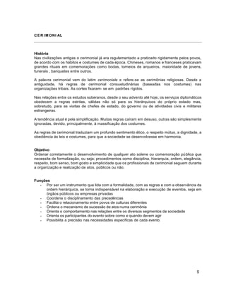 5
C E R I M ONI AL
História
Nas civilizações antigas o cerimonial já era regulamentado e praticado rigidamente pelos povos,
de acordo com os hábitos e costumes de cada época. Chineses, romanos e franceses praticavam
grandes rituais em comemorações como bodas, torneios de arqueiros, maioridade de jovens,
funerais , banquetes entre outros.
A palavra cerimonial vem do latim cerimoniale e refere-se as cerimônias religiosas. Desde a
antiguidade, há regras de cerimonial consuetudinárias (baseadas nos costumes) nas
organizações tribais. As cortes fixaram- se em padrões rígidos.
Nas relações entre os estudos soberanos, desde o seu advento até hoje, os serviços diplomáticos
obedecem a regras estritas, válidas não só para os hierárquicos do próprio estado mas,
sobretudo, para as visitas de chefes de estado, do governo ou de atividades civis e militares
estrangeiras.
A tendência atual é pela simplificação. Muitas regras caíram em desuso, outras são simplesmente
ignoradas, devido, principalmente, à massificação dos costumes.
As regras de cerimonial traduziam um profundo sentimento ético, o respeito mútuo, a dignidade, a
obediência às leis e costumes, para que a sociedade se desenvolvesse em harmonia.
Objetivo
Ordenar corretamente o desenvolvimento de qualquer ato solene ou comemoração pública que
necessite de formalização, ou seja; procedimentos como disciplina, hierarquia, ordem, elegância,
respeito, bom senso, bom gosto e simplicidade que os profissionais de cerimonial seguem durante
a organização e realização de atos, públicos ou não.
Funções
 Por ser um instrumento que lida com a formalidade, com as regras e com a observância da
ordem hierárquica, se torna indispensável na elaboração e execução de eventos, seja em
órgãos públicos ou empresas privadas
 Coordena o disciplinamento das precedências
 Facilita o relacionamento entre povos de culturas diferentes
 Ordena o mecanismo de sucessão de atos numa cerimônia
 Orienta o comportamento nas relações entre os diversos segmentos da sociedade
 Orienta os participantes do evento sobre como e quando devem agir
 Possibilita a precisão nas necessidades específicas de cada evento
 