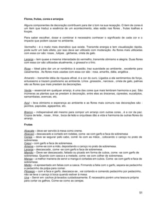 51
Flores, frutas, cores e arranjos
Alguns componentes de decoração contribuem para dar o tom na sua recepção. O item de cores é
um item que traduz a essência de um acontecimento, elas estão nas flores , frutas toalhas e
louças.
Para saber escolher, dosar e combinar é necessário conhecer o significado de cada cor e o
impacto que podem causar no ambiente.
Vermelho - é o matiz mais dramático que existe. Transmite energia e tem visualização rápida,
pode surtir um belo efeito, por isso deve ser utilizado com moderação. As flores mais utilizadas
com essa cor são: rosas , tulipas , gérberas, crista de galo.
Laranja – tem quase a mesma intensidade do vermelho, transmite otimismo e alegria. Duas flores
com essa cor são utilizadas atualmente, o girassol e o lírio.
Rosa – Ideal pára dar um ar romântico à ocasião, traz suavidade ao ambiente , excelente para
casamentos . As flores mais usadas com essa cor são : rosa, amarílis, dália, angélica .
Amarelo – transmite idéia de riqueza afinal, é a cor do ouro. Ligados a ela sentimentos de força,
entusiasmo e trazem positivismo ao ambiente. Lírios ,girassóis , narcisos , crista de galo, palmas
são as flores que mais prestam às decorações.
Verde – essencial em qualquer arranjo, é uma das cores que mais lembram harmonia e paz. São
inúmeras as plantas que se prestam à decoração, entre elas as dracenas, ciprestes, eucalíptos,
samambaias, avencas, etc.
Azul – leva otimismo e esperança ao ambiente e as flores mais comuns nas decorações são :
jacintos, papoulas, agapantos, etc.
Branco – indispensável até mesmo para compor um arranjo com outras cores , é a cor da paz.
Copos de leite , rosas , lírios , boca de leão e orquídeas dão a vida e harmonia às outras flores do
arranjo.
Frutas
Abacate – deve ser servido à mesa como creme.
Abacaxi – descascado e cortado em rodelas, come -se com garfo e faca de sobremesa
Cereja – deve se segurar pelo cabo, comê -la com as mãos , colocando o caroço no prato de
sobremesa.
Caqui – com garfo e faca de sobremesa.
Ameixa – come-se com a mão, depositando o caroço no prato de sobremesa.
Laranja – descascada , come -se com garfo e faca de sobremesa.
Mamão – Deve ser descascado, fatiado ou picado em forma de cubos, come -se com garfo de
sobremesa. Quando com casca e a metade, come -se com colher de sobremesa.
Manga – a melhor maneira de servir a manga é cortadas em cubos. Come -se com garfo e faca de
sobremesa.
Melão – é apresentado em fatias com a casca. Firmando a fatia com o garfo, separa-se pedacinho
a pedacinho da polpa para comer.
Pêssego – com a faca e garfo, descasca-se , vai cortando e comendo pedacinho por pedacinho,
não se leva o caroço à boca quando estiver à mesa.
Uva – Servir em cachos já lavados cuidadosamente. É necessário porém uma tesoura própria
para cortar os galhos. Come-se como as cerejas.
 