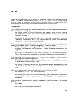 52
T R AJ E S
Não se faz necessário ser grande conhecedor da moda ou ter muito dinheiro, para saber vestir-se
bem. É aconselhável, tanto para Autoridades quanto para executivos ou pessoas que freqüentam
muito os eventos da Sociedade, conhecer os tipos de trajes, definir um estilo próprio, ter bom
senso e respeitar os convites quando especificam o traje a ser usado na ocasião.
Tipos de trajes
Traje esporte (para reuniões mais descontraídas ou ao ar livre: eventos simples e informais –
batizados,almoços, exposições):
Ele: camisa manda curta ou comprida (não usar gravata), blazer esportivo, meias e
sapatos tipo mocassim. Em reuniões bem mais descontraídas, pode ser usado o jeans e
mocassim sem meia.
Ela: tailleur de saia ou calça comprida.Para o verão, os tecidos devem ser leves.
Tratando-se um Cerimônia, não se usa calça comprida. Os sapatos devem ter saltos
confortáveis e assim, as bolsas, ser de qualidade.
Traje passeio, esporte chic (antigo esporte fino) ou tenue de ville (para eventos um pouco mais
formais – vernissages, almoços, casamentos pela manhã, conferência, teatro).
Ele: para a noite, terno escuro, gravata discreta de seda pura, sapatos e meias pretas.
Antes das 18 horas a calça pode ser esportiva e o blazer pode ser acompanhado ou não
de gravata.
Ela: para o dia, tailleur de calça (não pode usar jeans) ou saia, com blazer pantalonas.
Para a noite, pode-se usar preto ou cores neutras com sapato de salto e bolsa pequena.
Traje passeio completo ou social – (eventos bem formais – jantares, coquetéis, casamentos após
as 18 horas, óperas, grandes comemorações)
Ele: A palavra completo, significa “com gravata”.O terno deve ser de padrão único, escuro,
a camisa, social, gravata e sapatos pretos.
Ela: tailleurs e vestidos de bons tecidos, como musseline de seda, tafétas e shantung. Os
decotes são mais ousados. As bolsas são pequenas, os sapatos de saltos altos e meias
finas.
Black-tie ou rigor (para jantares e festas mais formais, concertos, peças de teatro)
Ele: smoking (é um traje a rigor, e não traje de gala).
Ela: vestido curto sofisticado, ou duas peças com saia longa, vestido longo cobrindo o pé,
decotes. Tecidos finos com tarefa de seda e brocado. Mantô cobrindo o vestido, para as
noites frias.
Gala (é o traje de maior cerimônia – usado em ocasiões nas quais haja a presença do Chefe de
Estado)
Ele: casaca.
Ela: Longo com tecidos brocados e bordados.
 