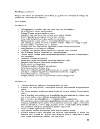 53
Meio Fraque: para noivos.
Fraque: Para noivos em casamentos muito finos, ou quando em cerimônias de entrega de
Credenciais na Presidência da República.
Dicas de trajes
Só para ELES
 Defina seu estilo e respeite o traje a ser usado para cada tipo de evento.
 Até as 18 horas, o homem usa terno claro.
 Após as 18 horas, ele deve usar terno escuro.
 Usando um traje mais fino, a meia combina com a calça e o sapato.
 Já com traje esporte, a meia pode combinar com a camisa.
 A expressão “completo”, dos trajes, significa “com gravata”.
 Só se usa gravata no traje esporte se estiver especificado “esporte completo”.
 Com smoking, o sapato é de verniz, ou preto de amarrar, e não se usa relógio de pulso.
Deve ser usado o suspensório, em vez de cinto.
 Nos trajes mais finos e para a noite, a gravata é de seda, com estampa discreta.
 No traje esporte, não se usa jeans nem tênis.
 O jogging é um traje adequado pra caminhadas e deve ser usado com tênis.
 Para os funerais, o traje é “passeio escuro”, com gravata preta.
 Cabelos, barbas, unhas e sobrancelhas devem estar limpas e aparadas, roupas limpas e
bem engomadas.
 Os sapatos muito bem engraxados.
 Vistorie suas roupas antes de vestir, pode estar faltando um botão.
 Caspas, linhas e fiados no paletó, evitar a qualquer custo.
 Confira sempre seu desodorante.
 Após sair do toalete, verifique se fechou o zíper.
 A gravata deve atingir a fivela do cinto.
 Camisa com botões no colarinho (botton-down) não são usadas em festas fina.
 Vista-se de acordo com a sus idade; o discreto é sempre bonito e elegante.
 A roupa demonstra sua personalidade.
 Atenção, homens, um bom e suave perfume é sempre muito agradável.
Só para ELAS
 O primeiro passo para a elegância é fabricar e definir seu estilo.
 A pessoa com estilo pessoal, independente da moda, estará sempre apropriadamente
vestida.
 Para fabricar seu estilo, analise bem a sua silhueta, de todos os ângulos. Conheça-se por
inteiro.
 A partir da análise e do conhecimento de seu biótipo, aprenda a valorizar e a realçar o que
você tem de melhor, e como disfarçar as suas imperfeições.
 Siga os conselhos das boas editoras de revistas de moda, em suas colunas.
 Tenha sempre em seu guarda-roupas peças básicas, tais como: calça preta, blazer preto,
saia preta, vestido tubo preto, camisa branca, camiseta, blusa leve, calça e camisa jeans,
mantô de cor escura, bermuda cáqui ou jeans, biquíni e maiô, sapato preto, sandália,
tênis, mais finas, cinto preto, bolsas pretas grande e pequena etc..
 Decote “V” alonga o pescoço e a silhueta.
 Peças de cores escuras, tecidos moles, listras verticais “afirmam” o corpo.
 A pessoa de estatura baixa deve evitar usar peças de cores diferentes, ou tecidos com
estampas muito grandes. As calças de perna afunilada embaixo, assim como as saias
justas longas, ficam bem para pessoas com esse biótipo.
 