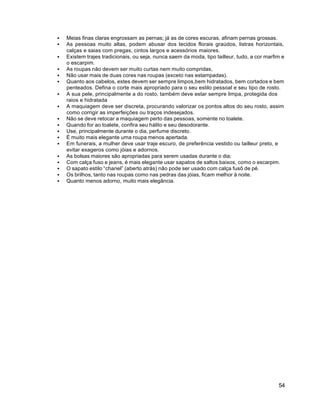 54
 Meias finas claras engrossam as pernas; já as de cores escuras, afinam pernas grossas.
 As pessoas muito altas, podem abusar dos tecidos florais graúdos, listras horizontais,
calças e saias com pregas, cintos largos e acessórios maiores.
 Existem trajes tradicionais, ou seja, nunca saem da moda, tipo tailleur, tudo, a cor marfim e
o escarpim.
 As roupas não devem ser muito curtas nem muito compridas,
 Não usar mais de duas cores nas roupas (exceto nas estampadas).
 Quanto aos cabelos, estes devem ser sempre limpos,bem hidratados, bem cortados e bem
penteados. Defina o corte mais apropriado para o seu estilo pessoal e seu tipo de rosto.
 A sua pele, principalmente a do rosto, também deve estar sempre limpa, protegida dos
raios e hidratada
 A maquiagem deve ser discreta, procurando valorizar os pontos altos do seu rosto, assim
como corrigir as imperfeições ou traços indesejados.
 Não se deve retocar a maquiagem perto das pessoas, somente no toalete.
 Quando for ao toalete, confira seu hálito e seu desodorante.
 Use, principalmente durante o dia, perfume discreto.
 É muito mais elegante uma roupa menos apertada.
 Em funerais, a mulher deve usar traje escuro, de preferência vestido ou tailleur preto, e
evitar exageros como jóias e adornos.
 As bolsas maiores são apropriadas para serem usadas durante o dia;
 Com calça fuso e jeans, é mais elegante usar sapatos de saltos baixos, como o escarpim.
 O sapato estilo “chanel” (aberto atrás) não pode ser usado com calça fusô de pé.
 Os brilhos, tanto nas roupas como nas pedras das jóias, ficam melhor à noite.
 Quanto menos adorno, muito mais elegância.
 
