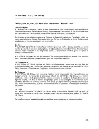 56
CERIMONI AL DE FO RMAT URA
DESCRIÇÃO E ROTEIRO DAS PRINCIPAIS CERIMÔNIAS UNIVERSITÁRIAS.
Outorga de grau
A Cerimônia de Outorga de Grau é a mais importante de uma universidade, pois representa a
conclusão de anos de trabalhos acadêmicos de professores e estudantes. É um ato oficial e deve
ser conduzido pelo Cerimonial da Universidade, já que exige protocolo especial.
Em diversas universidades realiza-se a Outorga de Grau por Instituto ou Faculdade, e não por
curso separadamente. Para a Outorga de Grau dos Cursos de Graduação, a Chefia de Cerimonial
estabeleceu as normas que devem ser observadas.
Do Ato
A OUTORGA DE GRAU é um ato oficial, conforme preceitua o art.64 do seu Estatuto. "Ao aluno
regular que concluir curso de graduação ou de pós-graduação, com observância das exigências
contidas neste Estatuto e no Regimento Geral, a Universidade confere grau e expede o
correspondente Diploma".
A OUTORGA DE GRAU é o ato que se realiza em sessão pública com dia, hora e local marcado
pela Chefia de Cerimonial, para conferir o grau aos concluintes de curso.
Da Competência
A OUTORGA DE GRAU compete ao Reitor da Universidade, sendo que em sua falta ou
impedimento deverá ser obedecida à seguinte hierarquia, por delegação de competência: Vice-
Reitor, Decanos e Diretores das Faculdades ou Institutos correspondentes.
Da Dispensa
A OUTORGA DE GRAU, em nenhuma hipótese será, dispensada. Na impossibilidade de
comparecimento do formando à solenidade oficial de OUTORGA DE GRAU, por motivo
justificado, este poderá, posteriormente, prestar juramento e receber a Outorga, bem como o
diploma original, em data e horário designados, junto à Coordenação de Cerimonial, numa
cerimônia denominada Colação Coletiva com todos que apresentaram justificativa formalizada
para o não comparecimento, que terá a mesma estrutura da cerimônia realizada pelo Instituto ou
Faculdade.
Do Traje
Na Cerimônia Oficial de OUTORGA DE GRAU, todos os formandos deverão trajar beca na cor
preta, faixa na cintura na cor do curso, e capelo, que é colocado na cabeça na hora da OUTORGA
DE GRAU.
Para os Membros da Mesa de honra é aconselhável usar traje escuro de passeio completo.
 