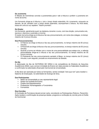 57
Do Juramento
O Mestre de Cerimônias convida o juramentista para ir até a tribuna e proferir o juramento em
nome da turma.
Um formando dirige-se à tribuna e, com o braço direito estendido, lê o juramento, enquanto os
demais, de pé, também com o braço direito estendido, acompanham a leitura. Ao final desta,
todos em uma só voz repetem: "Assim prometo".
Do Orador
Um formando, geralmente quem se destacou durante o curso, com boa dicção, comunicativo etc,
escreve o discurso e submete-o à turma.
O orador da turma dirige-se à tribuna e faz seu pronunciamento, em nome dos colegas, no tempo
máximo de 5 (cinco) minutos.
Dos Pronunciamentos
 O Patrono se dirige à tribuna e faz seu pronunciamento, no tempo máximo de 05 (cinco)
minutos.
 O Paraninfo se dirige à tribuna e faz seu pronunciamentos, no tempo máximo de 05 (cinco)
minutos.
 Quando a turma se intitular com o nome de uma personalidade que esteja vivo, a referida
personalidade dirige-se à tribuna e faz seu pronunciamento, no tempo máximo de 05
(cinco) minutos.
 O Presidente faz seu pronunciamento sentado à Mesa, no tempo máximo de 03 (cinco)
minutos, e,em seguida, procede ao encerramento da Sessão.
Da Ata
A elaboração da Ata de OUTORGA DE GRAU é de competência da Diretoria de Assuntos
Acadêmicos (DAA), que a envia à Unidade de Ensino em data prevista no Calendário Acadêmico
e confirmada na solenidade oficial pelo Cerimonial da Universidade.
A Ata deve ser assinada por todos os formandos, sendo condição “sine qua non” para receber o
Diploma de Graduação, na solenidade de Outorga de Grau.
Dos Participantes
 Reitor da Universidade ou seu representante legal
 Diretor da Unidade de Ensino
 Chefes dos Departamentos
 Professores Homenageados e Funcionários
 Formandos
Dos Convites
A Comissão de Formatura deverá enviar carta, convidando os Participantes (Patrono, Paraninfo).
Após receber a confirmação da presença destes, programa a confecção do convite junto à Chefia
do Cerimonial.
 