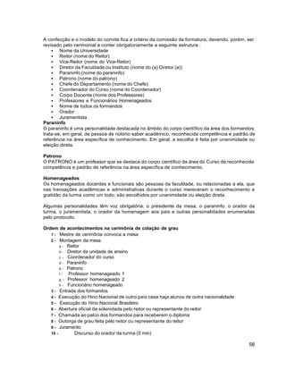 58
A confecção e o modelo do convite fica a critério da comissão de formatura, devendo, porém, ser
revisado pelo cerimonial e conter obrigatoriamente a seguinte estrutura :
 Nome da Universidade
 Reitor (nome do Reitor)
 Vice-Reitor (nome do Vice-Reitor)
 Diretor da Faculdade ou Instituto (nome do (a) Diretor (a))
 Paraninfo (nome do paraninfo)
 Patrono (nome do patrono)
 Chefe do Departamento (nome do Chefe)
 Coordenador do Curso (nome do Coordenador)
 Corpo Docente (nome dos Professores)
 Professores e Funcionários Homenageados
 Nome de todos os formandos
 Orador
 Juramentista
Paraninfo
O paraninfo é uma personalidade destacada no âmbito do corpo científico da área dos formandos;
trata-se, em geral, de pessoa de notório saber acadêmico, reconhecida competência e padrão de
referência na área específica de conhecimento. Em geral, a escolha é feita por unanimidade ou
eleição direta.
Patrono
O PATRONO é um professor que se destaca do corpo científico da área do Curso de reconhecida
competência e padrão de referência na área específica de conhecimento.
Homenageados
Os homenageados docentes e funcionais são pessoas da faculdade, ou relacionadas a ela, que
nas transações acadêmicas e administrativas durante o curso mereceram o reconhecimento e
gratidão da turma como um todo; são escolhidos por unanimidade ou eleição direta.
Algumas personalidades têm voz obrigatória; o presidente da mesa, o paraninfo, o orador da
turma, o juramentista, o orador da homenagem aos pais e outras personalidades enumeradas
pelo protocolo.
Ordem de acontecimentos na cerimônia de colação de grau
1 - Mestre de cerimônia convoca a mesa
2 - Montagem da mesa
a - Reitor
b - Diretor da unidade de ensino
c - Coordenador do curso
d - Paraninfo
e - Patrono
f - Professor homenageado 1
g - Professor homenageado 2
h - Funcionário homenageado
3 - Entrada dos formandos
4 - Execução do Hino Nacional de outro país casa haja alunos de outra nacionalidade
5 - Execução do Hino Nacional Brasileiro
6 - Abertura oficial da solenidade pelo reitor ou representante do reitor
7 - Chamada ao palco dos formandos para receberem o diploma
8 - Outorga de grau feita pelo reitor ou representante do reitor
9 - Juramento
10 - Discurso do orador da turma (5 min)
 
