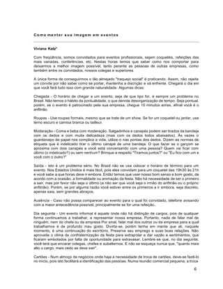 6
Como ma nte r sua imagem em eventos
Viviana Katz*
Com freqüência, somos convidados para eventos profissionais, sejam coquetéis, refeições das
mais variadas, conferências, etc. Nestas horas temos que saber como nos comportar para
deixarmos a melhor imagem possível, tanto perante as pessoas de outras empresas, como
também entre os convidados, nossos colegas e superiores.
A única forma de conseguirmos o tão almejado "traquejo social" é praticando. Assim, não rejeite
um convite por não saber como se portar, mantenha a discrição e vá enfrente. Chegará o dia em
que você fará tudo isso com grande naturalidade. Algumas dicas:
Chegada - O horário de chegar a um evento, seja de que tipo for, é sempre um problema no
Brasil. Não temos o hábito da pontualidade, o que denota desorganização de tempo. Seja pontual,
porém, se o evento é patrocinado pela sua empresa, chegue 10 minutos antes, afinal você é o
anfitrião.
Roupas - Use roupas formais, mesmo que se trate de um show. Se for um coquetel ou jantar, use
terno escuro e camisa branca ou tailleur.
Moderação - Coma e beba com moderação. Salgadinhos e canapés podem ser tirados da bandeja
com os dedos e com muita delicadeza (mas com os dedos todos abaixados). Às vezes o
guardanapo de papel nos complica a vida, utilize-o nas pontas dos dedos. Dizem as normas de
etiqueta que é indelicado tirar o último canapé de uma bandeja. O que fazer se o garçom se
aproxima com dois canapés e você está conversando com uma pessoa? Quem vai ficar com
último (o indelicado?) ou sem nenhum? Brinque a respeito "Tiramos juntos?" ou "Eu fico com um e
você com o outro?"
Saída - isto é um problema sério. No Brasil não se usa colocar o horário de término para um
evento. Nos Estados Unidos é mais fácil, pois eles convidam para um coquetel das 19h30 às 21h
e você sabe a que horas deve ir embora. Então temos que usar nosso bom senso e bom gosto, de
acordo com a ocasião, a formalidade ou animação da festa. Não há necessidade de ser o primeiro
a sair, mas por favor não seja o último (a não ser que você seja o irmão do anfitrião ou o próprio
anfitrião). Porém, se por alguma razão você estiver entre os primeiros a ir embora, seja discreto,
apenas saia, sem grandes abraços.
Ausência - Caso não possa comparecer ao evento para o qual foi convidado, telefone avisando
com a maior antecedência possível, principalmente se for uma refeição..
Dia seguinte - Um evento informal é aquele onde não há distinção de cargos, pois de qualquer
forma continuamos a trabalhar, a representar nossa empresa. Portanto, nada de falar mal de
ninguém, nem do chefe ou da empresa Por sinal, falar mal dos outros ou da empresa para a qual
trabalhamos é de profundo mau gosto. Divirta-se, porém tenha em mente que ali, naquele
momento, é uma continuação do escritório. Preserve seu emprego e suas boas relações. Não
aproveite o clima de confraternização da festa para extrapolar e dar vazão a sentimentos, que
ficaram embotados por falta de oportunidade para extravasar. Lembre-se que, no dia seguinte,
você terá que encarar colegas, chefes e subalternos. E não se esqueça nunca que, "quanto mais
alto o cargo, mais cedo se deve sair".
Cartões - Num almoço de negócios onde haja a necessidade de troca de cartões, deve-se fazê-lo
no início, pois isto facilitará a identificação das pessoas. Numa reunião comercial pequena, a troca
 