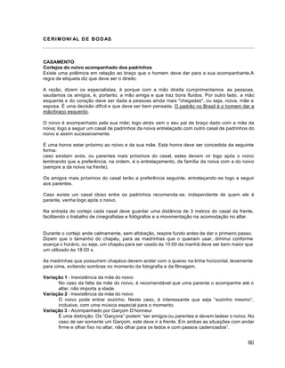 60
CERIMONI AL DE BODAS
CASAMENTO
Cortejos do noivo acompanhado dos padrinhos
Existe uma polêmica em relação ao braço que o homem deve dar para a sua acompanhante.A
regra de etiqueta diz que deve ser o direito.
A razão, dizem os especialistas, é porque com a mão direita cumprimentamos as pessoas,
saudamos os amigos, é, portanto, a mão amiga e que traz bons fluidos. Por outro lado, a mão
esquerda e do coração deve ser dada a pessoas ainda mais "chegadas", ou seja, noiva, mãe e
esposa. É uma decisão difícil e que deve ser bem pensada. O padrão no Brasil é o homem dar a
mão/braço esquerdo.
O noivo é acompanhado pela sua mãe; logo atrás vem o seu pai de braço dado com a mãe da
noiva; logo a seguir um casal de padrinhos da noiva entrelaçado com outro casal de padrinhos do
noivo e assim sucessivamente.
É uma honra estar próximo ao noivo e da sua mãe. Esta honra deve ser concedida da seguinte
forma:
caso existam avós, ou parentes mais próximos do casal, estes devem vir logo após o noivo
lembrando que a preferência, na ordem, é o entrelaçamento, da família da noiva com a do noivo
(sempre a da noiva na frente).
Os amigos mais próximos do casal terão a preferência seguinte, entrelaçando-se logo a seguir
aos parentes.
Caso exista um casal idoso entre os padrinhos recomenda-se, independente de quem ele é
parente, venha logo após o noivo.
Na entrada do cortejo cada casal deve guardar uma distância de 3 metros do casal da frente,
facilitando o trabalho de cinegrafistas e fotógrafos e a movimentação na acomodação no altar.
Durante o cortejo ande calmamente, sem afobação, respire fundo antes de dar o primeiro passo.
Dizem que o tamanho do chapéu, para as madrinhas que o queiram usar, diminui conforme
avança o horário, ou seja, um chapéu para ser usado às 10:00 da manhã deve ser bem maior que
um utilizado às 18:00 s.
As madrinhas que possuírem chapéus devem andar com o queixo na linha horizontal, levemente
para cima, evitando sombras no momento da fotografia e da filmagem.
Variação 1 - Inexistência da mãe do noivo
No caso da falta da mãe do noivo, é recomendável que uma parente o acompanhe até o
altar, não importa a idade.
Variação 2 - Inexistência da mãe do noivo
O noivo pode entrar sozinho. Neste caso, é interessante que seja “sozinho mesmo”,
inclusive, com uma música especial para o momento.
Variação 3 - Acompanhado por Garçom D’honneur
É uma distinção. Os “Garçons” podem “ser amigos ou parentes e devem ladear o noivo. No
caso de ser somente um Garçom, este deve ir a frente. Em ambas as situações com andar
firme e olhar fixo no altar, não olhar para os lados e com passos cadenciados”.
 