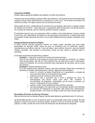61
Casamento de Militar
Existem alguns pequenos detalhes que implicam no brilho da cerimônia.
A maioria dos noivos militares, possuem além dos padrinhos, uma guarda de honra formada pelos
colegas de farda. Estes desembainham a espada e a cruzam no ar, no momento da entrada e da
saída dos cortejos. Em alguns países isso só acontece na saída.
Esta guarda de honra, independente do momento da sua atuação, permanece na igreja o tempo
de duração da cerimônia , razão pela qual, o organizador deve providenciar uma ala de bancos,
ou um grupo de cadeiras, para os mesmos sentarem durante a espera.
É importante observar que, em casamento militar, no altar o noivo pode oferecer o braço o direito
à sua noiva, pois, dependendo da patente ou da corporação a que pertence, o militar pode portar
um espadim no lado esquerdo da cintura, que é parte integrante da sua posição e distinção como
militar.
Cortejo de Damas de Honra ou Pajens
É bonito vermos crianças pequenas levando um objeto (cesta, almofada etc) onde estão
depositadas as alianças, bíblia, chave da casa, ou presentes para os padrinhos, todavia,
recomenda-se que tenham mais de 7 anos de idade, caso contrário corre-se o risco de ficarem
inibidas, chorarem, não entrarem e provocarem cenas de risos, tirando a atenção sobre a
cerimônia.
O momento da entrada das Daninhas ou Pajens.
Variação 1 - Logo após os padrinhos e antes da entrada da noiva:
Hoje em dia, devido ao curto espaço de tempo para a duração da cerimônia, é o método
mais recomendado, mas não é o mais utilizado.Visa, de certa forma, evitar a interrupção,
quebra do ambiente, em um dos momentos mais importantes da cerimônia, que é a troca
das alianças.
Variação 2 - Damas à frente da noiva
É um dos métodos mais utilizados, todavia, não indica distinção. Neste caso a atenção da
cerimônia é dividida, desviada para as crianças. Algumas recomendações:
 entrar no corredor da igreja inicialmente só e aguardarem a entrada da
noiva que deve estar se movimentando logo atrás;
 andarem cerca de 3 metros à frente da noiva;
 ficar atento com o momento que a noiva é entregue ao noivo. As
damas/pajens não devem “parar para olhar”, isto “complica” a
movimentação de fotógrafos, cinegrafistas, pai da noiva e nubentes, em
resumo, muita gente em pouco espaço;
 quando no altar, tomar posição junto aos padrinhos parentes;
 a(s) dama(s)/pajem (ns) que portar (em) as alianças deve(m) ficar alerta(s)
ao momento de entregá-las ao sacerdote. Não devem ficar “plantadas/os”
ao lado do altar, e sim, fazer a entrega e voltar (em) ao(s) seu(s) lugar (es).
Demoiselles D’honneur & Garcons D’honneur
Não confundi-los com as Damas e Pajens. São de idade diferente, geralmente entre 12 e 20 anos.
As Demoiselles ajudam a noiva na saída do carro e na preparação para entrar na igreja. No altar
seguram o buquê e arrumam a cauda do vestido, ajudam a noiva no momento da saída. Tomam
posição, no altar, ao lado da noiva e ficam de frente para ela (levemente em diagonal).
 