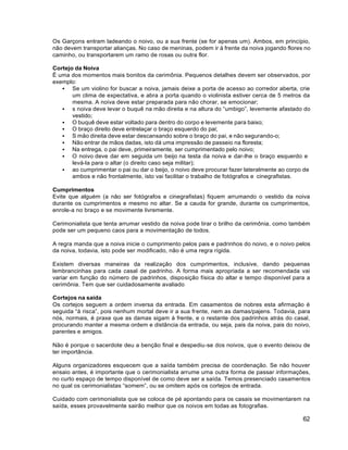 62
Os Garçons entram ladeando o noivo, ou a sua frente (se for apenas um). Ambos, em princípio,
não devem transportar alianças. No caso de meninas, podem ir à frente da noiva jogando flores no
caminho, ou transportarem um ramo de rosas ou outra flor.
Cortejo da Noiva
É uma dos momentos mais bonitos da cerimônia. Pequenos detalhes devem ser observados, por
exemplo:
 Se um violino for buscar a noiva, jamais deixe a porta de acesso ao corredor aberta, crie
um clima de expectativa, e abra a porta quando o violinista estiver cerca de 5 metros da
mesma. A noiva deve estar preparada para não chorar, se emocionar;
 s noiva deve levar o buquê na mão direita e na altura do “umbigo”, levemente afastado do
vestido;
 O buquê deve estar voltado para dentro do corpo e levemente para baixo;
 O braço direito deve entrelaçar o braço esquerdo do pai;
 S mão direita deve estar descansando sobre o braço do pai, e não segurando-o;
 Não entrar de mãos dadas, isto dá uma impressão de passeio na floresta;
 Na entrega, o pai deve, primeiramente, ser cumprimentado pelo noivo;
 O noivo deve dar em seguida um beijo na testa da noiva e dar-lhe o braço esquerdo e
levá-la para o altar (o direito caso seja militar);
 ao cumprimentar o pai ou dar o beijo, o noivo deve procurar fazer lateralmente ao corpo de
ambos e não frontalmente, isto vai facilitar o trabalho de fotógrafos e cinegrafistas.
Cumprimentos
Evite que alguém (a não ser fotógrafos e cinegrafistas) fiquem arrumando o vestido da noiva
durante os cumprimentos e mesmo no altar. Se a cauda for grande, durante os cumprimentos,
enrole-a no braço e se movimente livremente.
Cerimonialista que tenta arrumar vestido da noiva pode tirar o brilho da cerimônia, como também
pode ser um pequeno caos para a movimentação de todos.
A regra manda que a noiva inicie o cumprimento pelos pais e padrinhos do noivo, e o noivo pelos
da noiva, todavia, isto pode ser modificado, não é uma regra rígida.
Existem diversas maneiras da realização dos cumprimentos, inclusive, dando pequenas
lembrancinhas para cada casal de padrinho. A forma mais apropriada a ser recomendada vai
variar em função do número de padrinhos, disposição física do altar e tempo disponível para a
cerimônia. Tem que ser cuidadosamente avaliado
Cortejos na saída
Os cortejos seguem a ordem inversa da entrada. Em casamentos de nobres esta afirmação é
seguida “à risca”, pois nenhum mortal deve ir a sua frente, nem as damas/pajens. Todavia, para
nós, normais, é praxe que as damas sigam à frente, e o restante dos padrinhos atrás do casal,
procurando manter a mesma ordem e distância da entrada, ou seja, pais da noiva, pais do noivo,
parentes e amigos.
Não é porque o sacerdote deu a benção final e despediu-se dos noivos, que o evento deixou de
ter importância.
Alguns organizadores esquecem que a saída também precisa de coordenação. Se não houver
ensaio antes, é importante que o cerimonialista arrume uma outra forma de passar informações,
no curto espaço de tempo disponível de como deve ser a saída. Temos presenciado casamentos
no qual os cerimonialistas “somem”, ou se omitem após os cortejos de entrada.
Cuidado com cerimonialista que se coloca de pé apontando para os casais se movimentarem na
saída, esses provavelmente sairão melhor que os noivos em todas as fotografias.
 