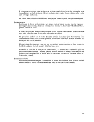 64
É celebrada uma missa para familiares e amigos mais íntimos, havendo, logo após, uma
recepção com um belo jantar servido em pratarias, com muitas flores, música, valsa e bolo
com adereços prateados.
Os casais mais tradicionais envolvem a aliança (que é de ouro) com um aparador de prata,
Bodas de ouro
Em Bodas de Ouro, a Cerimônia é um pouco mais arrojada e exige convite impresso
(como para casamento), claro que com algumas alterações. Quem convida são os filhos,
genros e noras do casal.
A recepção pode ser feita em casa ou clube, como desejar,mas que seja uma linda festa
com bolo, valsa dos pais, filhos, netos e bisnetos; e música.
Os presentes podem ser de metal dourado, cristais ou outros tipos de materiais com
acabamentos em dourado.Outra sugestão é enviar flores com laços de fitas douradas ou
entregues em caixas douradas.
Ele deve trajar terno escuro e ela, por sua vez, poderá usar um vestido ou duas pecas em
tecido brocado de dourado ou com detalhes nesse tom.
Conforme o costume e tradição de cada família, a missa/culto é celebrada por um
padre/bispo/pastor amigo. Os filhos, genros e noras formam o cortejo, como se fossem
testemunhas daquela união; a seguir, vêm os bisnetos e netos como damas e pajens; e,
finalmente, o casal.
Bodas de diamante
Dificilmente os casais chegam a comemorar as Bodas de Diamante; mas, quando houver
esse privilégio, a família do casal deve ousar mais do que nas Bodas de Ouro.
 