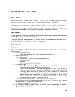 65
CERIMONI AL FES TA DE 15 AN OS
Début – 15 anos
Palavra francesa que significa iniciar. No Brasil, é o nome que se dá ao baile para comemorar os
quinze anos de uma menina-moça, com o propósito de apresenta-la à Sociedade.
Os pais, em comum acordo com a debutante, fazem a opção por um baile coletivo ou individual.
Se a escolha for participar de um baile coletivo, o trabalho e as despesas são menores, já que os
custos serão rateados entre as famílias das debutantes, com exceção do vestido.
Baile coletivo
O baile coletivo é, geralmente, organizado pela diretoria social de algum clube da cidade e segue
as tradições locais e os modismos da época.
Já o baile individual, além da beleza da tradição, poderá ser incrementado de acordo com a
criatividade e sonhos de debutante e também se seus pais.
Festa individual
Preparativos
Além da check list com todas as providências rotineiras de uma solenidade, deve-se acrescentar
às preparações:
 Escolha do local da festa
o Clube, casa de aluguel para festa, residência da debutante etc..
 Elaboração do convite
 Lista de convidados
o 15 garotas e 15 rapazes (opcional) para o Bolo Vivo;
o amigos e colegas;
o familiares;
o alguns amigos dos pais da debutante,
 Escolha dos trajes
o Para festa mais simples, a debutante deverá usar apenas um traje, mais elaborado
que o de suas convidadas, porém a moda da época;
o Sendo uma festa de gala, a debutante normalmente usa dois trajes na noite: o
primeiro, mais simples e colorido, que ela usará para recepcionar os convidados, e
o segundo, lindo, vaporoso e jovial traje de gala, chamado de “vestido de
debutante”. Deve-se ter o cuidado, na hora da escolha do tecido e do modelo do
vestido de gala, para que este não se pareça com um vestido de noiva. A luva,
compõe e torna mais elegante o traje, principalmente quando o vestido for tipo
tomara-que-caia, ou qualquer modelo sem manga;
 A mãe deve usar um vestido longo, ou duas peças, e o pai, terno escuro;
 As 15 meninas-moças convidadas para participarem do Bolo-Vivo deverão trajar vestidos
idênticos, longos e, geralmente, em tons claros
 Os 15 cavalheiros usarão terno escuro;
 Os convidados deverão estar trajados de acordo com o especificado no convite
(geralmente, passei completo).
 