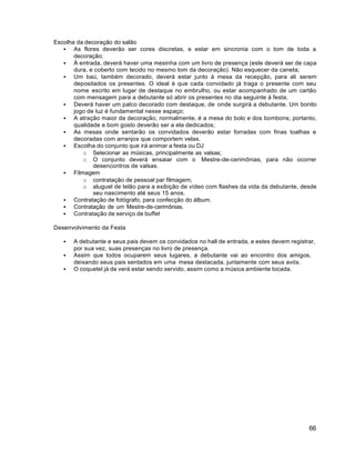 66
Escolha da decoração do salão
 As flores deverão ser cores discretas, e estar em sincronia com o tom de toda a
decoração;
 Á entrada, deverá haver uma mesinha com um livro de presença (este deverá ser de capa
dura, e coberto com tecido no mesmo tom da decoração). Não esquecer da caneta;
 Um baú, também decorado, deverá estar junto à mesa da recepção, para ali serem
depositados os presentes. O ideal é que cada convidado já traga o presente com seu
nome escrito em lugar de destaque no embrulho, ou estar acompanhado de um cartão
com mensagem para a debutante só abrir os presentes no dia seguinte à festa;
 Deverá haver um palco decorado com destaque, de onde surgirá a debutante. Um bonito
jogo de luz é fundamental nesse espaço;
 A atração maior da decoração, normalmente, é a mesa do bolo e dos bombons; portanto,
qualidade e bom gosto deverão ser a ela dedicados;
 As mesas onde sentarão os convidados deverão estar forradas com finas toalhas e
decoradas com arranjos que comportem velas.
 Escolha do conjunto que irá animar a festa ou DJ
o Selecionar as músicas, principalmente as valsas;
o O conjunto deverá ensaiar com o Mestre-de-cerimônias, para não ocorrer
desencontros de valsas.
 Filmagem
o contratação de pessoal par filmagem;
o aluguel de telão para a exibição de vídeo com flashes da vida da debutante, desde
seu nascimento até seus 15 anos.
 Contratação de fotógrafo, para confecção do álbum.
 Contratação de um Mestre-de-cerimônias.
 Contratação de serviço de buffet
Desenvolvimento da Festa
 A debutante e seus pais devem os convidados no hall de entrada, e estes devem registrar,
por sua vez, suas presenças no livro de presença.
 Assim que todos ocuparem seus lugares, a debutante vai ao encontro dos amigos,
deixando seus pais sentados em uma mesa destacada, juntamente com seus avós.
 O coquetel já de verá estar sendo servido, assim como a música ambiente tocada.
 
