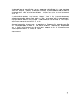 7
de cartões deverá ser feita ao final do evento, a não ser que o anfitrião faça-o no início, quando os
convidados retribuem a gentileza. Num evento maior deve-se perceber a oportunidade de trocar
os cartões, jamais usá-lo como sua apresentação, e sim como uma forma de manter um contato
recém feito.
Seu cartão não é uma arma, é uma gentileza. Entregue o cartão na mão da pessoa, não o passe
sobre a mesa para que seu interlocutor o apanhe. Faça-o de forma que quem o recebe, possa lê-
lo imediatamente, sem ter que ficar virando o cartão. Se houver a necessidade de anotar algum
dado, faça-o no verso, jamais na frente do cartão.
Não deixe seus cartões no bolso traseiro da calça, e menos ainda os cartões que você receba. Os
seus ficarão amassados ao sentar-se e com relação aos demais é o mesmo que "sentar-se na
cara de alguém", afinal o cartão nos representa. Leve seu porta-cartões no bolso da frente da
calça, do paletó ou mesmo no bolsinho da camisa
Bons eventos!!!
 