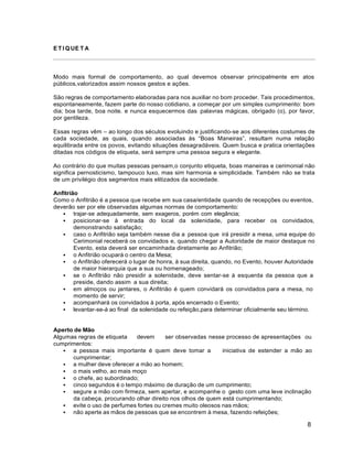 8
E T I Q UE T A
Modo mais formal de comportamento, ao qual devemos observar principalmente em atos
públicos,valorizados assim nossos gestos e ações.
São regras de comportamento elaboradas para nos auxiliar no bom proceder. Tais procedimentos,
espontaneamente, fazem parte do nosso cotidiano, a começar por um simples cumprimento: bom
dia; boa tarde, boa noite. e nunca esquecermos das palavras mágicas, obrigado (o), por favor,
por gentileza.
Essas regras vêm – ao longo dos séculos evoluindo e justificando-se aos diferentes costumes de
cada sociedade, as quais, quando associadas às “Boas Maneiras”, resultam numa relação
equilibrada entre os povos, evitando situações desagradáveis. Quem busca e pratica orientações
ditadas nos códigos de etiqueta, será sempre uma pessoa segura e elegante.
Ao contrário do que muitas pessoas pensam,o conjunto etiqueta, boas maneiras e cerimonial não
significa pernosticismo, tampouco luxo, mas sim harmonia e simplicidade. Também não se trata
de um privilégio dos segmentos mais elitizados da sociedade.
Anfitrião
Como o Anfitrião é a pessoa que recebe em sua casa/entidade quando de recepções ou eventos,
deverão ser por ele observadas algumas normas de comportamento:
 trajar-se adequadamente, sem exageros, porém com elegância;
 posicionar-se à entrada do local da solenidade, para receber os convidados,
demonstrando satisfação;
 caso o Anfitrião seja também nesse dia a pessoa que irá presidir a mesa, uma equipe do
Cerimonial receberá os convidados e, quando chegar a Autoridade de maior destaque no
Evento, esta deverá ser encaminhada diretamente ao Anfitrião;
 o Anfitrião ocupará o centro da Mesa;
 o Anfitrião oferecerá o lugar de honra, à sua direita, quando, no Evento, houver Autoridade
de maior hierarquia que a sua ou homenageado;
 se o Anfitrião não presidir a solenidade, deve sentar-se à esquerda da pessoa que a
preside, dando assim a sua direita;
 em almoços ou jantares, o Anfitrião é quem convidará os convidados para a mesa, no
momento de servir;
 acompanhará os convidados à porta, após encerrado o Evento;
 levantar-se-á ao final da solenidade ou refeição,para determinar oficialmente seu término.
Aperto de Mão
Algumas regras de etiqueta devem ser observadas nesse processo de apresentações ou
cumprimentos:
 a pessoa mais importante é quem deve tomar a iniciativa de estender a mão ao
cumprimentar;
 a mulher deve oferecer a mão ao homem;
 o mais velho, ao mais moço
 o chefe, ao subordinado;
 cinco segundos é o tempo máximo de duração de um cumprimento;
 segure a mão com firmeza, sem apertar, e acompanhe o gesto com uma leve inclinação
da cabeça, procurando olhar direito nos olhos de quem está cumprimentando;
 evite o uso de perfumes fortes ou cremes muito oleosos nas mãos;
 não aperte as mãos de pessoas que se encontrem à mesa, fazendo refeições;
 