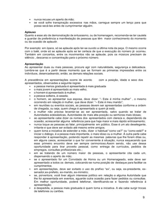 9
 nunca recuse um aperto de mão;
 se você sofre transpiração excessiva nas mãos, carregue sempre um lenço para que
possa secá-las antes de cumprimentar alguém.
Aplauso
Quanto a esse ato de demonstração de entusiasmo, ou de homenagem, recomenda-se ter cautela
e guardar de preferência a manifestação de pessoas que têm maior conhecimento do momento
ou da ocasião de aplaudir.
Por exemplo: em ópera, só se aplaude após ter-se ouvido a última nota da peça. O mesmo ocorre
com o balé, onde só se aplaude após se ter certeza de que a execução do número já ocorreu.
Também em concertos, entre os movimentos não se aplaude, pois os músicos precisam de
silêncio , descanso e concentração para o próximo número.
Apresentação
Ao apresentar duas ou mais pessoas, procure agir com naturalidade, segurança e delicadeza.
Lembre-se que é a partir desse momento que se formam as primeiras impressões entre os
indivíduos, desencadeando, então, as demais relações sociais.
A precedência em apresentações ocorre de acordo com a posição, idade e sexo dos
apresentados, observadas a seguinte regras:
 a pessoa menos graduada é apresentada à mais graduada
 o mais jovem é apresentado ao mais velho;
 o homem é apresentado à mulher;
 a pessoa solteira, à casada;
 o homem, ao apresentar sua esposa, deve dizer: “- Esta é minha mulher” , o mesmo
ocorrendo em relação à mulher, que deve dizer: “– Este é meu marido”;
 em reuniões ou eventos sociais, as pessoas devem ser apresentadas conforme a ordem
de chegada, ou seja, quem chega é apresentado a quem já está;
 a mulher não precisa levantar-se ao ser apresentada, salvo quando se tratar de
Autoridades eclesiásticas, Autoridades de mais alta posição ou senhoras mais idosas;
 ao apresentante cabe dizer os nomes dos apresentados com clareza e, dependendo da
ocasião, acrescentar alguma referência para que haja maior e mais rápido entrosamento;
 nunca toque as pessoas ao falar, principalmente em público. Esse é um ato deselegante,
irritante e que deve ser evitado até mesmo entre amigos;
 quem toma a iniciativa de estender a mão, dizer o habitual “como vai?” ou “como está?” e
iniciar o diálogo, é a pessoa mais importante, o mais idoso ou a mulher. À outra parte cabe
responder à apresentação, podendo repetir as mesmas palavras que lhe foram ditas ou,
em alguns casos, acrescentar o que for conveniente à situação, nunca esquecendo que
esse primeiro encontro deve ser sempre cerimonioso.Assim sendo, não use dessa
oportunidade para tirar proveito pessoal, como entrega de currículos, pedidos de
empregos, consultas profissionais etc.;
 em se tratando de um número maior de pessoas, o apresentante cita cada um,
dispensando o aperto de mão;
 se o apresentado for um Convidado de Honra ou um Homenageado, este deve ser
apresentado a todos os demais, colocando-se numa posição de destaque para facilitar os
cumprimentos;
 em apresentações, deve ser evitado o uso do prefixo “ex”, ou seja, ex-presidente, ex-
senador,ex-prefeito, ex-marido, ex-ministro;
 se, porventura, você tiver algum interesse político em relação a alguma Autoridade que
lhe foi apresentada em eventos, aguarde outra ocasião para fazer pedidos ou consultas.
Em melhor oportunidade, poderá telefonar, identificando-se e fazendo referência à
apresentação;
 à despedida, a pessoa mais graduada é quem toma a iniciativa. A ela cabe surgir trocas
de telefones ou cartões.
 