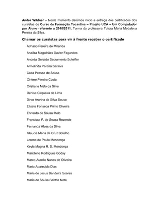 André Wildner – Neste momento daremos inicio a entrega dos certificados dos
cursistas do Curso de Formação Tocantins – Projeto UCA – Um Computador
por Aluno referente a 2010/2011. Turma da professora Tutora Maria Madalena
Pereira da Silva.

Chamar os cursistas para vir à frente receber o certificado

   Adriano Pereira de Miranda

   Anailza Magalhães Xavier Fagundes

   Andréa Geraldo Sacramento Scheffer

   Armelinda Pereira Saraiva

   Catia Pessoa de Sousa

   Cirlene Pereira Costa

   Cristiane Melo da Silva

   Denise Cirqueira de Lima

   Dirce Aranha da Silva Sousa

   Elisete Fonseca Primo Oliveira

   Enivaldo de Sousa Melo

   Francisca F. de Sousa Rezende

   Fernanda Alves da Silva

   Glaucia Maria da Cruz Botelho

   Lorena de Paula Mendonça

   Keyla Magna R. S. Mendonça

   Marcilene Rodrigues Godoy

   Marco Aurélio Nunes de Oliveira

   Maria Aparecida Dias

   Maria de Jesus Bandeira Soares

   Maria de Sousa Santos Neta
 