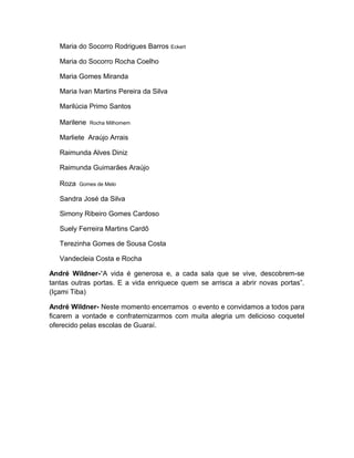 Maria do Socorro Rodrigues Barros Eckert

   Maria do Socorro Rocha Coelho

   Maria Gomes Miranda

   Maria Ivan Martins Pereira da Silva

   Marilúcia Primo Santos

   Marilene   Rocha Milhomem

   Marliete Araújo Arrais

   Raimunda Alves Diniz

   Raimunda Guimarães Araújo

   Roza   Gomes de Melo

   Sandra José da Silva

   Simony Ribeiro Gomes Cardoso

   Suely Ferreira Martins Cardô

   Terezinha Gomes de Sousa Costa

   Vandecleia Costa e Rocha

André Wildner-“A vida é generosa e, a cada sala que se vive, descobrem-se
tantas outras portas. E a vida enriquece quem se arrisca a abrir novas portas”.
(Içami Tiba)

André Wildner- Neste momento encerramos o evento e convidamos a todos para
ficarem a vontade e confraternizarmos com muita alegria um delicioso coquetel
oferecido pelas escolas de Guaraí.
 
