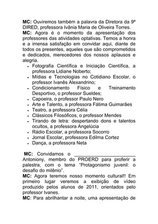 MC: Ouviremos também a palavra da Diretora da 9ª
DIRED, professora Ivânia Maria de Oliveira Torres.
MC: Agora é o momento da apresentação dos
professores das atividades optativas. Temos a honra
e a imensa satisfação em convidar aqui, diante de
todos os presentes, aqueles que são comprometidos
e dedicados, merecedores dos nossos aplausos e
alegria.
  • Fotografia Científica e Iniciação Científica, a
    professora Lidiane Noberto;
  • Mídias e Tecnologias no Cotidiano Escolar, o
    professor Ivanês Alexandrino;
  • Condicionamento       Físico    e   Treinamento
    Desportivo, o professor Sueldes;
  • Capoeira, o professor Paulo Nero
  • Arte e Talento, a professora Fátima Guimarães
  • Teatro, a professora Célia
  • Clássicos Filosóficos, o professor Mendes
  • Tirando de letra: despertando dons e talentos
    ocultos, a professora Angelúcia
  • Rádio Escolar, a professora Socorro
  • Jornal Escolar, professora Edilma Cortez
  • Dança, a professora Neta


MC: Convidamos o _______________________
Antoniony, membro do PROERD para proferir a
palestra, com o tema “Protagonismo juvenil: o
desafio do milênio”.
MC: Agora teremos nosso momento cultural!! Em
primeiro lugar veremos a exibição de vídeo
produzido pelos alunos de 2011, orientados pelo
professor Ivanes.
MC: Para abrilhantar a noite, uma apresentação de
 