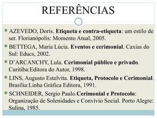 REFERÊNCIAS
AZEVEDO, Doris. Etiqueta e contra-etiqueta: um estilo de
ser. Florianópolis: Momento Atual, 2005.
BETTEGA, Maria Lúcia. Eventos e cerimonial. Caxias do
Sul: Educs, 2002.
D’ARCANCHY, Lula. Cerimonial público e privado.
Curitiba:Editora do Autor, 1998.
LINS, Augusto Estelvita. Etiqueta, Protocolo e Cerimonial.
Brasília:Linha Gráfica Editora, 1991.
SCHNEIDER, Sergio Paulo.Cerimonial e Protocolo:
Organização de Solenidades e Convívio Social. Porto Alegre:
Sulina, 1985.
 