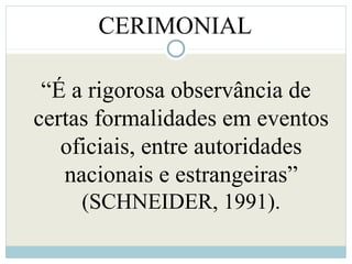 CERIMONIAL
“É a rigorosa observância de
certas formalidades em eventos
oficiais, entre autoridades
nacionais e estrangeiras”
(SCHNEIDER, 1991).
 