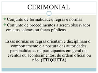 Conjunto de formalidades, regras e normas
Conjunto de procedimentos a serem observados
em atos solenes ou festas públicas.
Essas normas ou regras orientam e disciplinam o
comportamento e a postura das autoridades,
personalidades ou participantes em geral dos
eventos ou acontecimentos, de ordem oficial ou
não. (ETIQUETA)
CERIMONIAL
 
