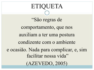 ETIQUETA
“São regras de
comportamento, que nos
auxiliam a ter uma postura
condizente com o ambiente
e ocasião. Nada para complicar, e, sim
facilitar nossa vida”
(AZEVEDO, 2005)
 