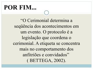 POR FIM...
“O Cerimonial determina a
seqüência dos acontecimentos em
um evento. O protocolo é a
legislação que coordena o
cerimonial. A etiqueta se concentra
mais no comportamento dos
anfitriões e convidados”
( BETTEGA, 2002).
 
