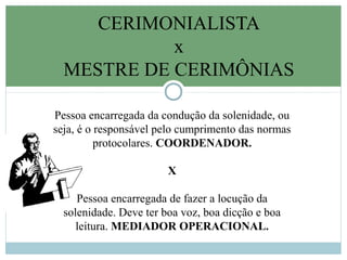 CERIMONIALISTA
x
MESTRE DE CERIMÔNIAS
Pessoa encarregada da condução da solenidade, ou
seja, é o responsável pelo cumprimento das normas
protocolares. COORDENADOR.
X
Pessoa encarregada de fazer a locução da
solenidade. Deve ter boa voz, boa dicção e boa
leitura. MEDIADOR OPERACIONAL.
 