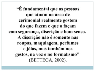 “É fundamental que as pessoas
que atuam na área de
cerimonial realmente gostem
do que fazem e que o façam
com segurança, discrição e bom senso.
A discrição não é somente nas
roupas, maquiagem, perfumes
e jóias, mas também nos
gestos, na voz e no formalismo”
(BETTEGA, 2002).
 