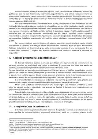 Material organizado por Rafaela Malerba. Disponível em: <http://rafaelamalerba.weebly.com>

10

Quando estabelece diferenças entre classes e grupos, como a autoridade que está na mesa de honra e o
público que está no local determinado, o cerimonial, segundo Estellita Lins, atribui à classe dominante ou
governante o papel modelar e a seus membros os papéis individuais de protagonistas da história, assim como as
instituições, que são distinguidas entre aquelas que dominam o cenário e às demais concede papéis secundários
nos atos e eventos (2002, p. 62-63).
Para que uma cerimônia seja considerada oficial, ou seja, um conjunto de ritos reconhecido por uma
instituição, são necessárias algumas condições: a celebração de um ato oficial ritualizado, o caráter solene da
celebração e a participação direta de autoridades com o estabelecimento e posicionamento de uma hierarquia
que expressa e representa significados sociais e políticos de autoridade e poder. Para Lins, cada uma das três
condições tem um caráter normativo, materializado em leis, regras, tradições, hábitos rotineiros,
recomendações, conselhos e regulamentos “que regem e conduzem a organização de cada etapa da execução
cerimonialística. Onde faltar uma daquelas três condições básicas, não haverá cerimonial público oficial” (2002,
p. 167)
Para que um ritual seja reconhecido como tal, aspectos prescritivos como o convite ou mesmo o roteiro
com os itens da cerimônia e as tradições devem ser consideradas e utilizadas. Nada que possa desconsiderar
hábitos e costumes de um determinado grupo social ou mesmo da sociedade de uma maneira geral deve ser
tratado como cerimonial. O respeito pela história é elemento que constitui a atividade e não deve ser
esquecido8.

5 Atuação profissional em cerimonial9
As diversas instituições públicas e privadas que utilizam um departamento de cerimonial em sua
estrutura nomeiam um profissional para chefiar as atividades. É comum que esse chefe seja alguém de
confiança, que tenha desempenhado funções em momentos anteriores à posse.
No caso da política, por exemplo, como uma das estratégias para vencer as eleições, os candidatos mantêm
pessoas que cuidam dos eventos de campanha, que anunciam os pronunciamentos, elaboram roteiros de visitas
e agenda. Com a vitória, algumas dessas pessoas assumem a função de chefe do cerimonial,departamento
existente na maioria das instâncias representativas dos poderes Executivo, Legislativo e Judiciário.
O cerimonial também merece destaque no Exército e na Marinha, que definiram regras próprias para
sua realização, e elegem integrantes responsáveis pelo cumprimento e divulgação das normas.
Muitas vezes, o chefe do cerimonial acumula uma outra função: a de mestre de cerimônias e, assim,
além de planejar, conduz a solenidade. Esse acúmulo de funções é discutido com freqüência entre os
profissionais que atuam na área.
Segundo dados levantados nas entrevistas realizadas para essa pesquisa, ser, ao mesmo tempo, o chefe
do cerimonial e o mestre de cerimônias pode ajudar ou atrapalhar as funções. Pode ajudar porque como chefe
ele já sabe tudo que vai acontecer e como foi organizada a solenidade. Pode atrapalhar porque o chefe do
cerimonial não deve ficar “preso” à tribuna, atuando como mestre de cerimônias num momento em que alguma
providência deva ser tomada ou em que a autoridade possa necessitar de orientações.

5.1 Atuação do Chefe de cerimonial10
O chefe do cerimonial, profissional que tem o domínio da legislação e conhece as características de cada
área específica do cerimonial (público, empresarial, universitário, social etc.), é pessoa próxima da alta

8

Referências bibliográficas das citações do texto:
LINS, A. E. Etiqueta, Protocolo & Cerimonial. Brasília: Linha Gráfica Editora, 1991.
LINS, A. E. Evolução do Cerimonial Brasileiro – aulas e conferências. Recife: Comunigraf Editora, 2002.
SEGALEN, M. Ritos e rituais contemporâneos. Rio de Janeiro: Editora FGV, 2002.
9
Texto organizado a partir de trechos da seguinte obra: SILVA, Renata Almeida de Souza Aranha. O discurso do mestre de cerimônias: perspectiva
dialógica. 2007. 247 f.Dissertação (Mestrado em Linguística Aplicada e Estudos da Linguagem). Faculdade de Comunicação e Filosofia, Pontifícia
Universidade Católica de São Paulo, 2007.
10
Ibidem.

 