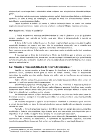 Material organizado por Rafaela Malerba. Disponível em: <http://rafaelamalerba.weebly.com>

11

administração, o que lhe garante o conhecimento sobre o objetivo a ser atingido com a solenidade planejada
por ele.
Seguindo a tradição, as normas e o objetivo proposto, o chefe do cerimonial estabelece as atividades da
cerimônia, tais como a entrega de homenagens, a execução dos hinos e os pronunciamentos e define as
autoridades e personalidades convidadas.
Depois de definida a dinâmica do evento, o chefe do cerimonial elabora um roteiro com a ordem
seqüencial dos acontecimentos e elabora também o script com o texto a ser lido pelo mestre de cerimônias.
Chefe de cerimonial  Mestre de cerimônias11
O Mestre de Cerimônias não deve ser confundido com o Chefe do Cerimonial. E isso é o que vemos
sempre, resultando num acúmulo de funções para este último e comprometendo o sucesso do
empreendimento.
O Chefe do Cerimonial ou Coordenador de Eventos é responsável pelo planejamento, coordenação e
organização do evento, em todas as suas fases, além do protocolo de implantação com as precedências e
tratamentos de acordo com a legislação específica, planejando o roteiro da solenidade.
Neste momento, entra o Mestre de Cerimônias que, a partir desse roteiro, produzirá o script final, anunciando
as fases do evento.
É impossível para o Chefe do Cerimonial ser o Mestre de Cerimônias, pois o primeiro tem tantos
detalhes para verificar que necessitaria, volta e meia, sair da tribuna para resolver os percalços que acontecem
durante um evento. Esse corre-corre resultaria em uma ansiedade natural, comprometendo a fase mais bela do
evento: a sua implantação.

5.2 Atuação e responsabilidades do Mestre de Cerimônias12
Nascido em tempos remotos, a figura do Mestre de Cerimônias se confunde com a história do
cerimonial. Rituais, cerimônias faziam parte da rotina do homem primitivo. Temor ao desconhecido,
necessidade de acreditar em algo, solidão, disputa pelo poder, tudo se transformava em cerimônias de
adoração, de oferta.
Nobres à frente, súditos atrás, assessores ao lado, o anunciador dessas solenidades estava sempre em
destaque. Era o início da figura do Mestre de Cerimônias.
Encontramos sua presença entre os gregos, três mil anos a.C., anunciando as fases das reuniões que
aconteciam nos anfiteatros. Mil anos a.C., a China e o Japão utilizavam o Mestre de Cerimônias, para a narração
dos torneios de arco e flecha. Já nessa época, ele utilizava a força e ritmo da voz para destacar as equipes mais
importantes, calcado num conceito de poder e nobreza.
Na Roma antiga, ele surge na figura do chefe dos trombeteiros que, sobre seu cavalo, após o toque das
trombetas, anunciava a passagem do Imperador ou as medidas reais como aumento de taxas, maior submissão,
proibições e sanções.
Em nossa era, ele aparece na figura do arauto. Vestido de acordo com os costumes da época, anunciava
a entrada dos convidados em festas da nobreza batendo três vezes um bastão sobre um batente, produzindo
um som alto e seco.
Assim, foi se firmando a figura do Mestre de Cerimônias. Sempre em posição de destaque, iniciando e
conduzindo as fases de uma solenidade, hoje diríamos que é uma das pessoas mais importantes para a
implantação de um evento, pois a partir de sua presença "as coisas começam a acontecer".
Em hipótese nenhuma estamos desprezando os outros integrantes da organização de um evento - o
coordenador do cerimonial, as recepcionistas, os operadores de equipamentos específicos, tradutores,
manobristas, pessoal de serviços gerais. Cada um tem sua função específica na organização do evento.

11

Texto extraído de MEIRELLES, Gilda Fleury. Disponível em: < www.megabrasil.com.br>. Acesso em: 20 jul. 2010.
Texto extraído de MEIRELLES, Gilda Fleury. Disponível em: < www.megabrasil.com.br>. Acesso em: 20 jul. 2010.

12

 